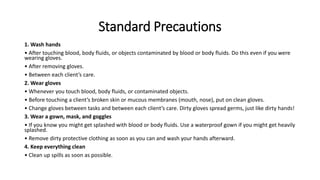 Standard Precautions
1. Wash hands
• After touching blood, body fluids, or objects contaminated by blood or body fluids. Do this even if you were
wearing gloves.
• After removing gloves.
• Between each client’s care.
2. Wear gloves
• Whenever you touch blood, body fluids, or contaminated objects.
• Before touching a client’s broken skin or mucous membranes (mouth, nose), put on clean gloves.
• Change gloves between tasks and between each client’s care. Dirty gloves spread germs, just like dirty hands!
3. Wear a gown, mask, and goggles
• If you know you might get splashed with blood or body fluids. Use a waterproof gown if you might get heavily
splashed.
• Remove dirty protective clothing as soon as you can and wash your hands afterward.
4. Keep everything clean
• Clean up spills as soon as possible.
 
