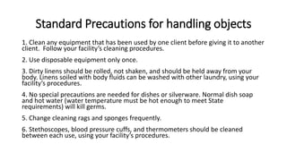 Standard Precautions for handling objects
1. Clean any equipment that has been used by one client before giving it to another
client. Follow your facility’s cleaning procedures.
2. Use disposable equipment only once.
3. Dirty linens should be rolled, not shaken, and should be held away from your
body. Linens soiled with body fluids can be washed with other laundry, using your
facility’s procedures.
4. No special precautions are needed for dishes or silverware. Normal dish soap
and hot water (water temperature must be hot enough to meet State
requirements) will kill germs.
5. Change cleaning rags and sponges frequently.
6. Stethoscopes, blood pressure cuffs, and thermometers should be cleaned
between each use, using your facility’s procedures.
 