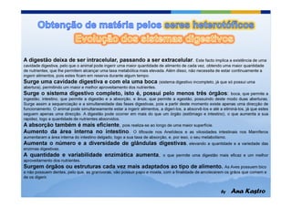 A digestão deixa de ser intracelular, passando a ser extracelular.                         Este facto implica a existência de uma
cavidade digestiva, pelo que o animal pode ingerir uma maior quantidade de alimento de cada vez, obtendo uma maior quantidade
de nutrientes, que lhe permitem alcançar uma taxa metabólica mais elevada. Além disso, não necessita de estar continuamente a
ingerir alimentos, pois estes ficam em reserva durante algum tempo.
Surge uma cavidade digestiva e com ela uma boca                          (sistema digestivo incompleto, já que só possui uma
abertura), permitindo um maior e melhor aproveitamento dos nutrientes.
Surge o sistema digestivo completo, isto é, possui pelo menos três órgãos:                                      boca, que permite a
ingestão, intestino, que permite a digestão e a absorção, e ânus, que permite a egestão, possuindo deste modo duas aberturas.
Surge assim a sequenciação e a simultaneidade das fases digestivas, pois a partir deste momento existe apenas uma direcção de
funcionamento. O animal pode simultaneamente estar a ingerir alimentos, a digeri-los, a absorvê-los e até a eliminá-los, já que estes
seguem apenas uma direcção. A digestão pode ocorrer em mais do que um órgão (estômago e intestino), o que aumenta a sua
rapidez, logo a quantidade de nutrientes absorvidos.
A absorção também é mais eficiente, pois realiza-se ao longo de uma maior superfície.
Aumento da área interna no intestino. O tiflosole nos Anelídeos e as vilosidades                         intestinais nos Mamíferos
aumentaram a área interna do intestino delgado, logo a sua taxa de absorção, e, por isso, o seu metabolismo.
Aumenta o número e a diversidade de glândulas digestivas,                                 elevando a quantidade e a variedade das
enzimas digestivas.
A quantidade e variabilidade enzimática aumenta,                           o que permite uma digestão mais eficaz e um melhor
aproveitamento dos nutrientes.
Surgem órgãos ou estruturas cada vez mais adaptados ao tipo de alimento.                                As Aves possuem bico
e não possuem dentes, pelo que, as granívoras, vão possuir papo e moela, com a finalidade de amolecerem os grãos que comem e
de os digerir.
 