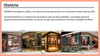 História
VIVARA foi fundada em 1962 e nos últimos 20 anos apresentou um crescimento médio anual de 10%.
O profissionalismo e o compromisso de produzir joias de alta qualidade e com design exclusivo
ajudaram uma empresa familiar a se tornar um dos casos comerciais mais bem-sucedidos do Brasil.
 
