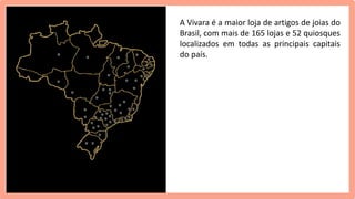 A Vivara é a maior loja de artigos de joias do
Brasil, com mais de 165 lojas e 52 quiosques
localizados em todas as principais capitais
do país.
 