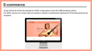 E-commerce
A loja online da Vivara foi lançada em 2012 e hoje possui mais de 5.000 produtos ativos.
Em 2014, tornou-se a maior loja em receita e volume e atualmente representa 7% do faturamento da
empresa.
 