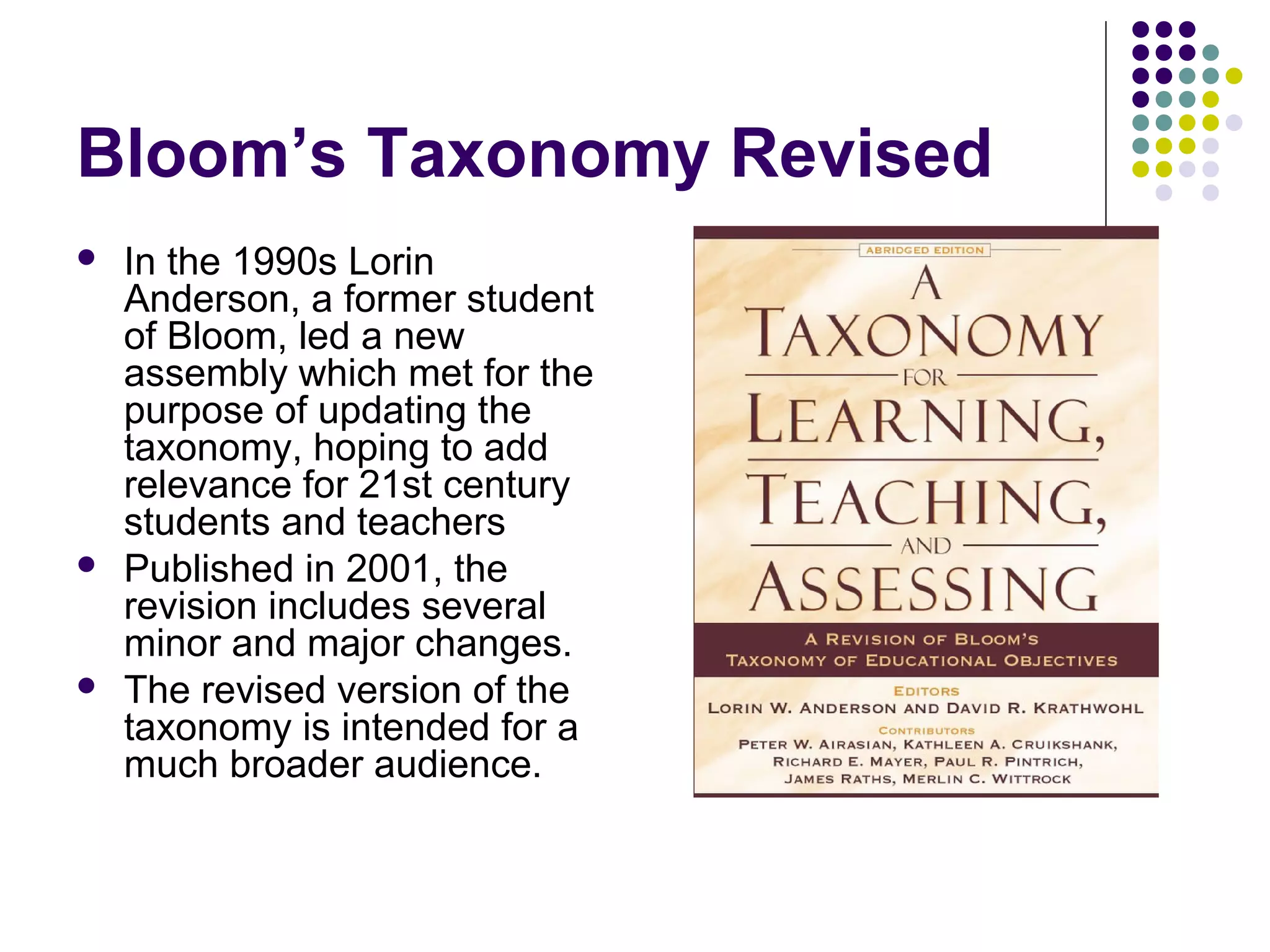 Bloom’s Taxonomy Revised
 In the 1990s Lorin
Anderson, a former student
of Bloom, led a new
assembly which met for the
purpose of updating the
taxonomy, hoping to add
relevance for 21st century
students and teachers
 Published in 2001, the
revision includes several
minor and major changes.
 The revised version of the
taxonomy is intended for a
much broader audience.
 