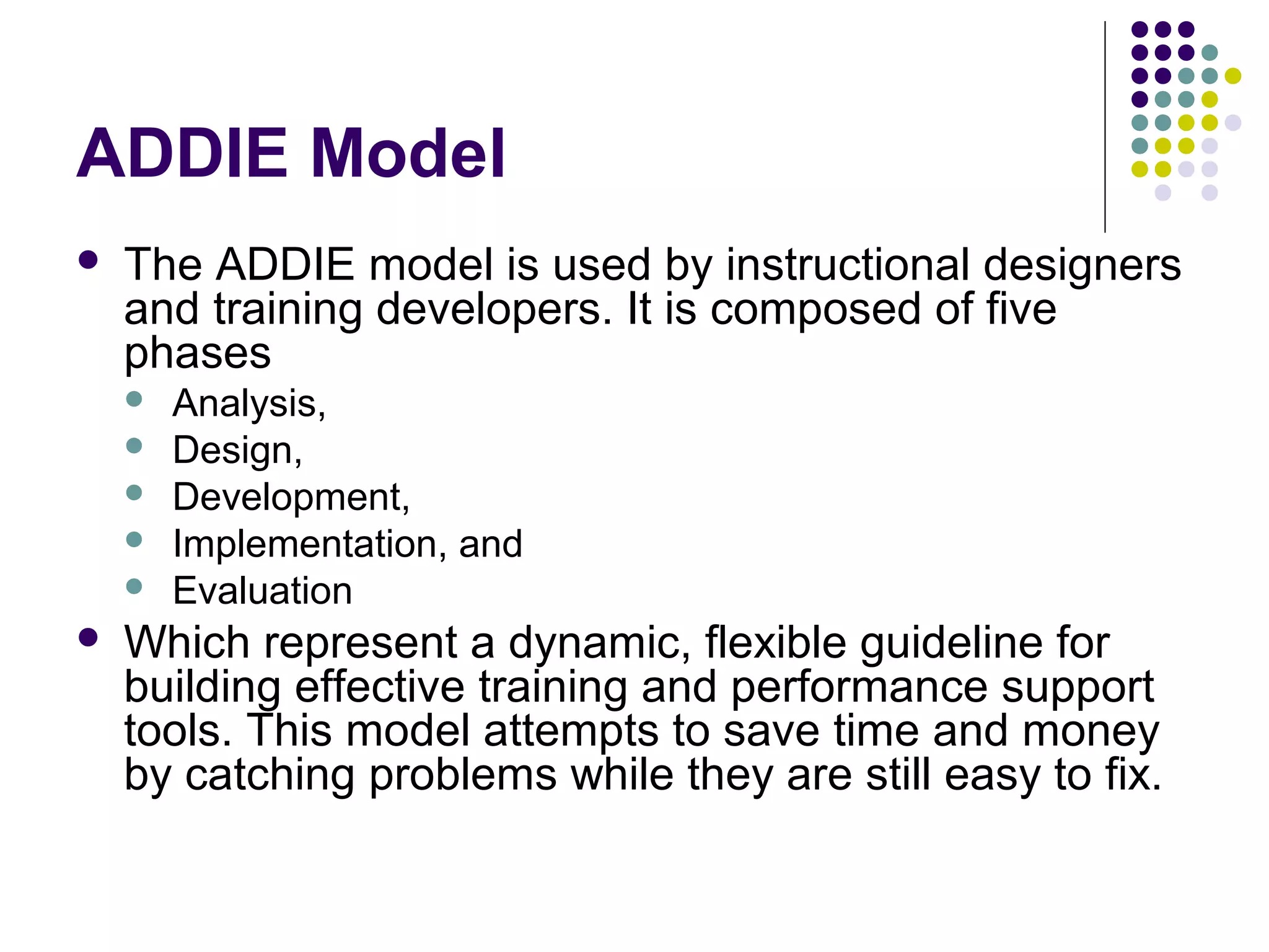 ADDIE Model
 The ADDIE model is used by instructional designers
and training developers. It is composed of five
phases
 Analysis,
 Design,
 Development,
 Implementation, and
 Evaluation
 Which represent a dynamic, flexible guideline for
building effective training and performance support
tools. This model attempts to save time and money
by catching problems while they are still easy to fix.
 