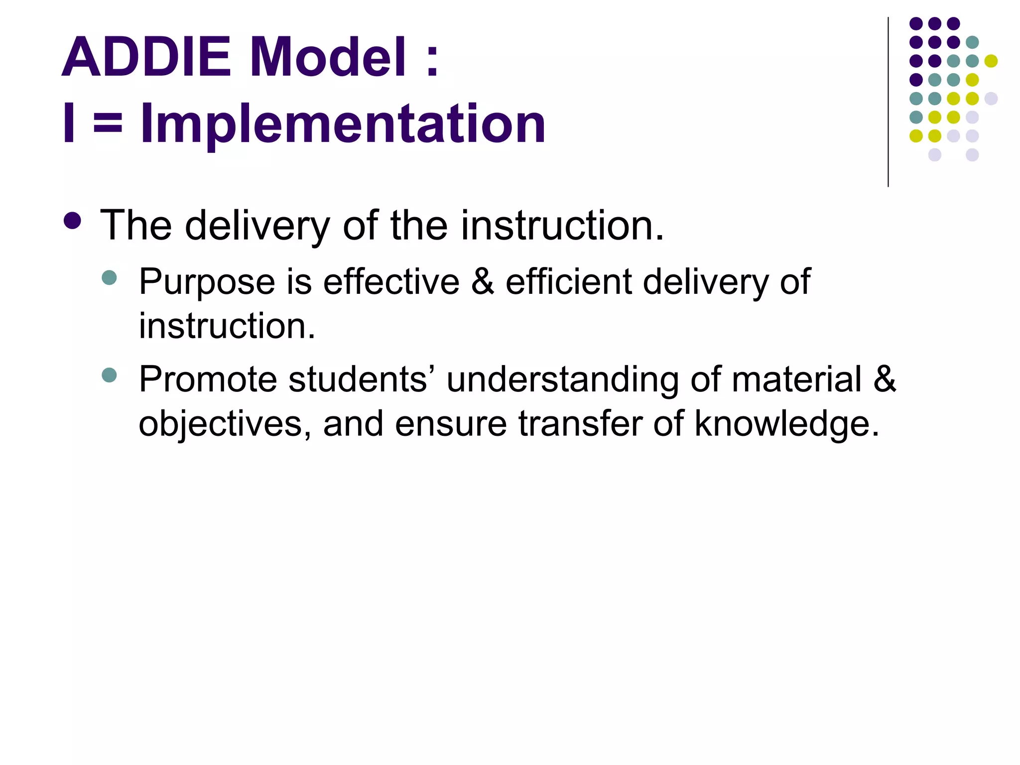 ADDIE Model :
I = Implementation
 The delivery of the instruction.
 Purpose is effective & efficient delivery of
instruction.
 Promote students’ understanding of material &
objectives, and ensure transfer of knowledge.
 