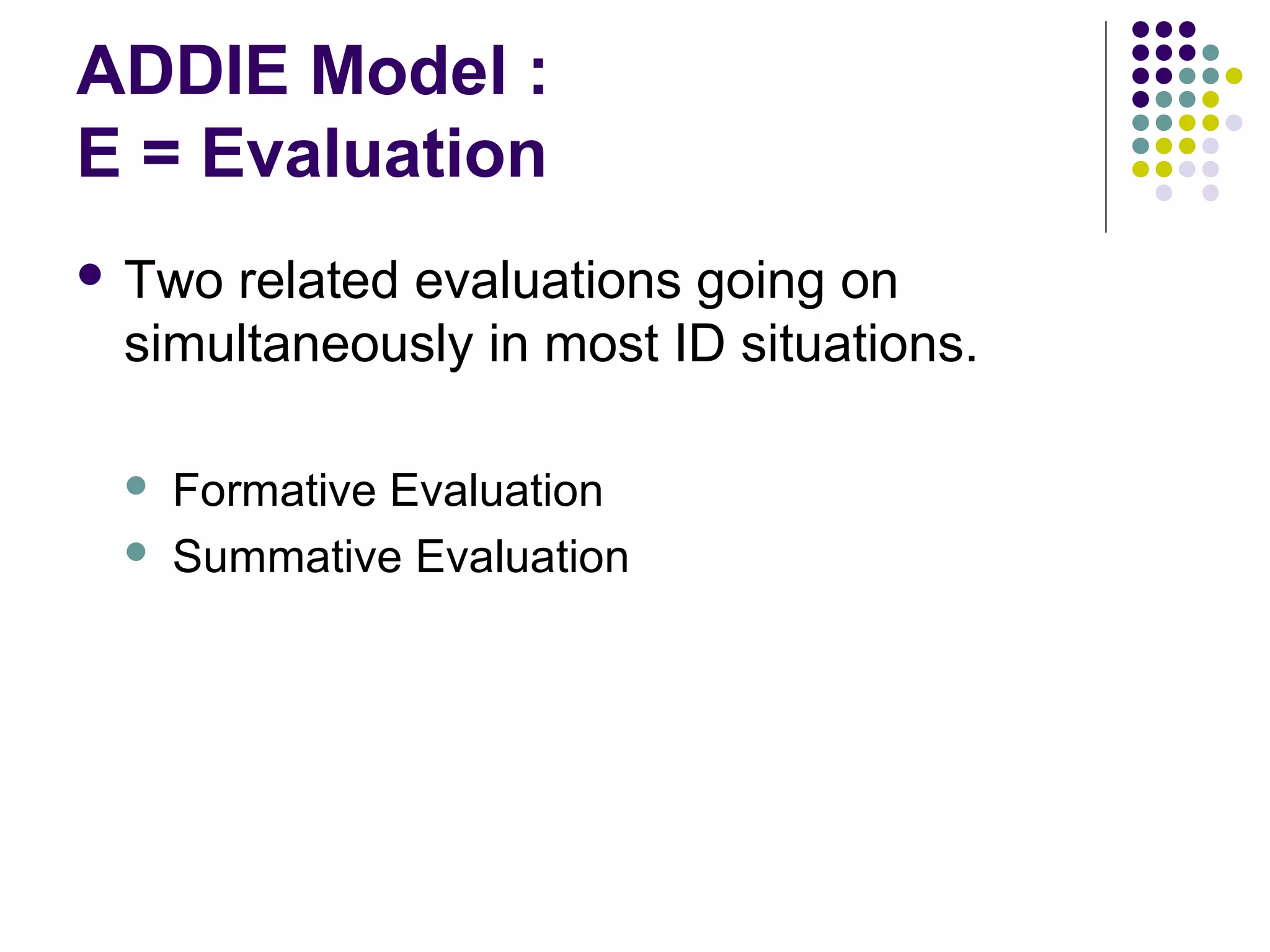ADDIE Model :
E = Evaluation
 Two related evaluations going on
simultaneously in most ID situations.
 Formative Evaluation
 Summative Evaluation
 