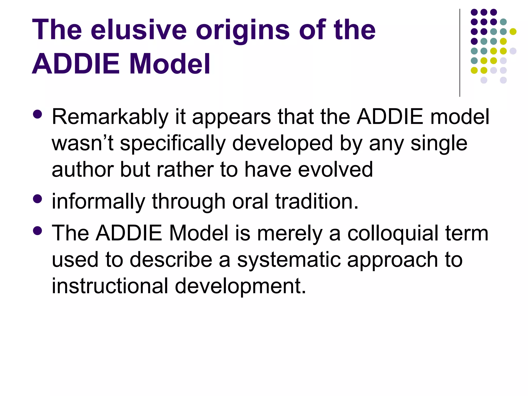 The elusive origins of the
ADDIE Model
 Remarkably it appears that the ADDIE model
wasn’t specifically developed by any single
author but rather to have evolved
 informally through oral tradition.
 The ADDIE Model is merely a colloquial term
used to describe a systematic approach to
instructional development.
 