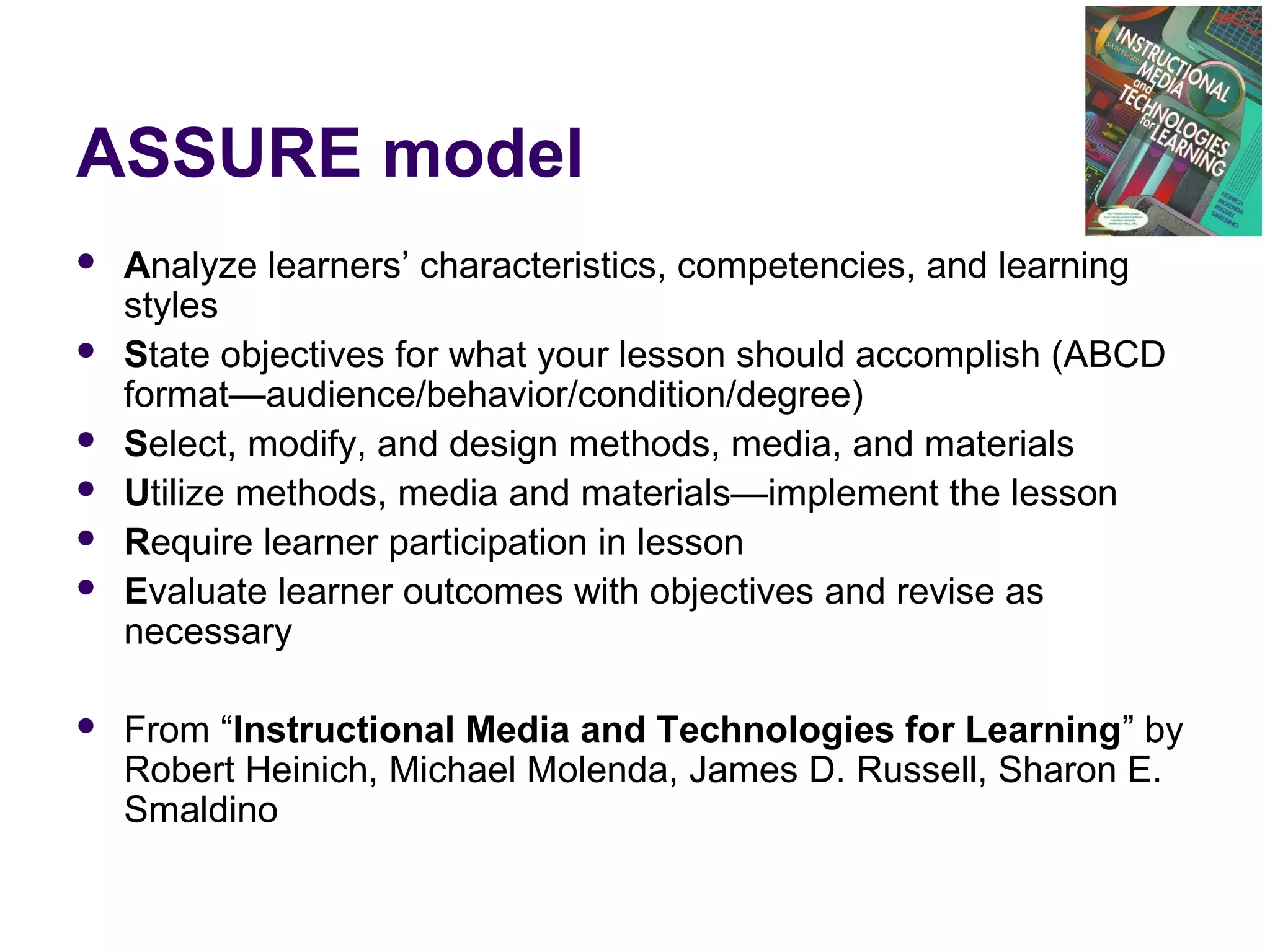 ASSURE model
 Analyze learners’ characteristics, competencies, and learning
styles
 State objectives for what your lesson should accomplish (ABCD
format—audience/behavior/condition/degree)
 Select, modify, and design methods, media, and materials
 Utilize methods, media and materials—implement the lesson
 Require learner participation in lesson
 Evaluate learner outcomes with objectives and revise as
necessary
 From “Instructional Media and Technologies for Learning” by
Robert Heinich, Michael Molenda, James D. Russell, Sharon E.
Smaldino
 
