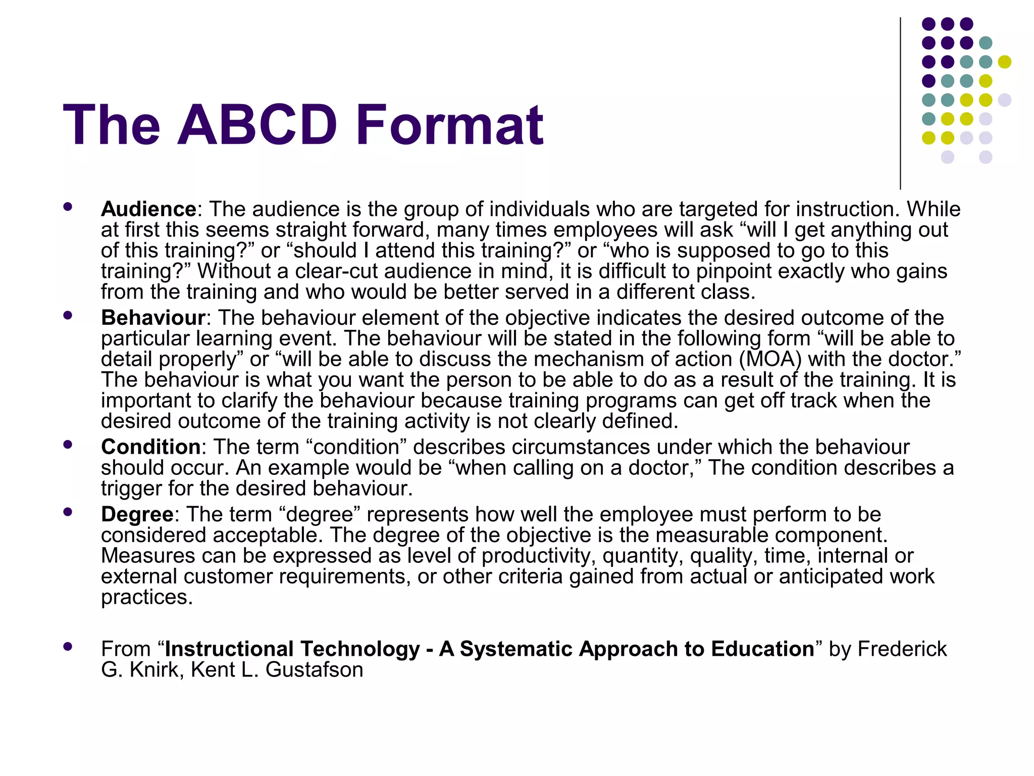 The ABCD Format
 Audience: The audience is the group of individuals who are targeted for instruction. While
at first this seems straight forward, many times employees will ask “will I get anything out
of this training?” or “should I attend this training?” or “who is supposed to go to this
training?” Without a clear-cut audience in mind, it is difficult to pinpoint exactly who gains
from the training and who would be better served in a different class.
 Behaviour: The behaviour element of the objective indicates the desired outcome of the
particular learning event. The behaviour will be stated in the following form “will be able to
detail properly” or “will be able to discuss the mechanism of action (MOA) with the doctor.”
The behaviour is what you want the person to be able to do as a result of the training. It is
important to clarify the behaviour because training programs can get off track when the
desired outcome of the training activity is not clearly defined.
 Condition: The term “condition” describes circumstances under which the behaviour
should occur. An example would be “when calling on a doctor,” The condition describes a
trigger for the desired behaviour.
 Degree: The term “degree” represents how well the employee must perform to be
considered acceptable. The degree of the objective is the measurable component.
Measures can be expressed as level of productivity, quantity, quality, time, internal or
external customer requirements, or other criteria gained from actual or anticipated work
practices.
 From “Instructional Technology - A Systematic Approach to Education” by Frederick
G. Knirk, Kent L. Gustafson
 