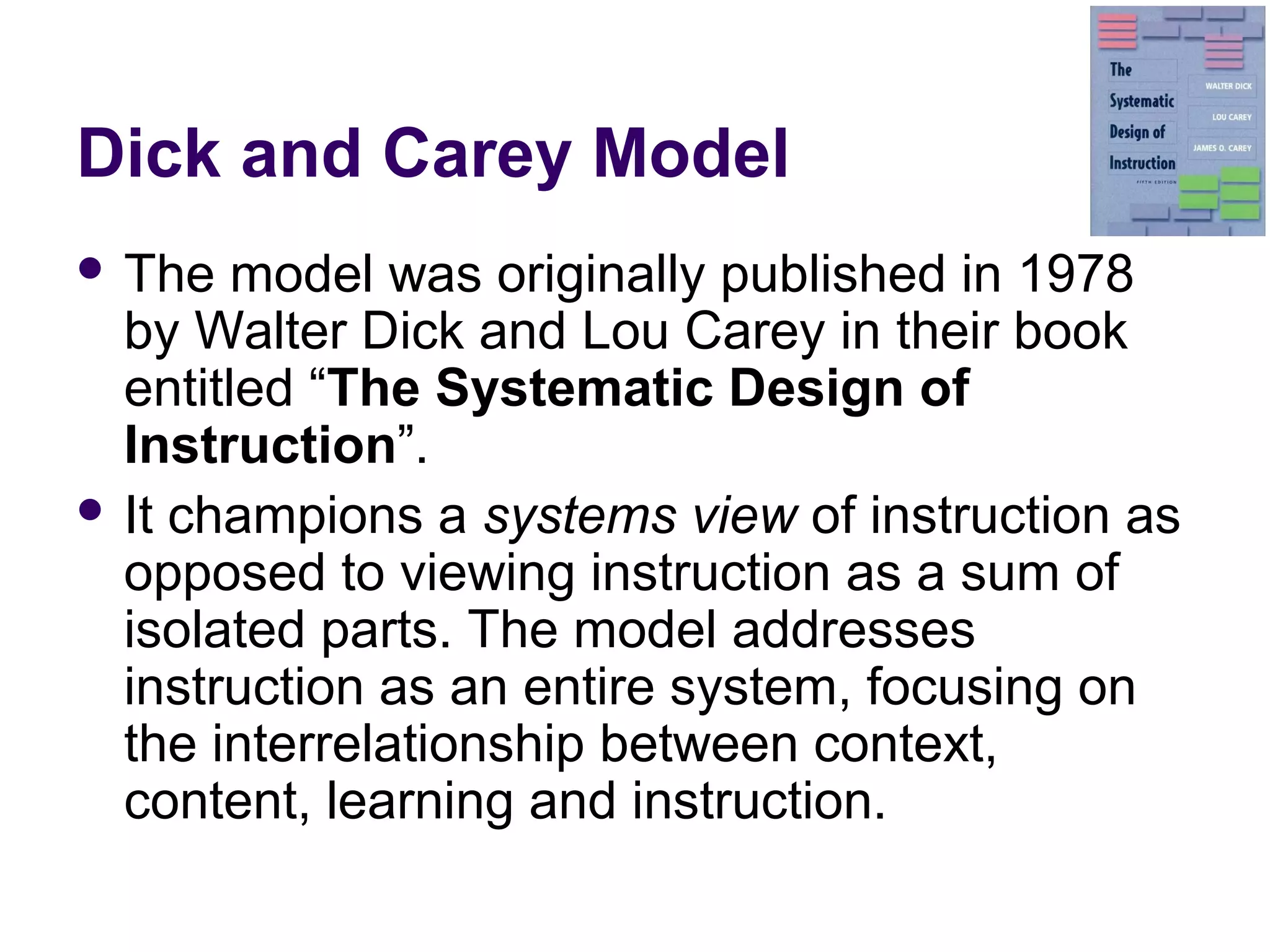 Dick and Carey Model
 The model was originally published in 1978
by Walter Dick and Lou Carey in their book
entitled “The Systematic Design of
Instruction”.
 It champions a systems view of instruction as
opposed to viewing instruction as a sum of
isolated parts. The model addresses
instruction as an entire system, focusing on
the interrelationship between context,
content, learning and instruction.
 