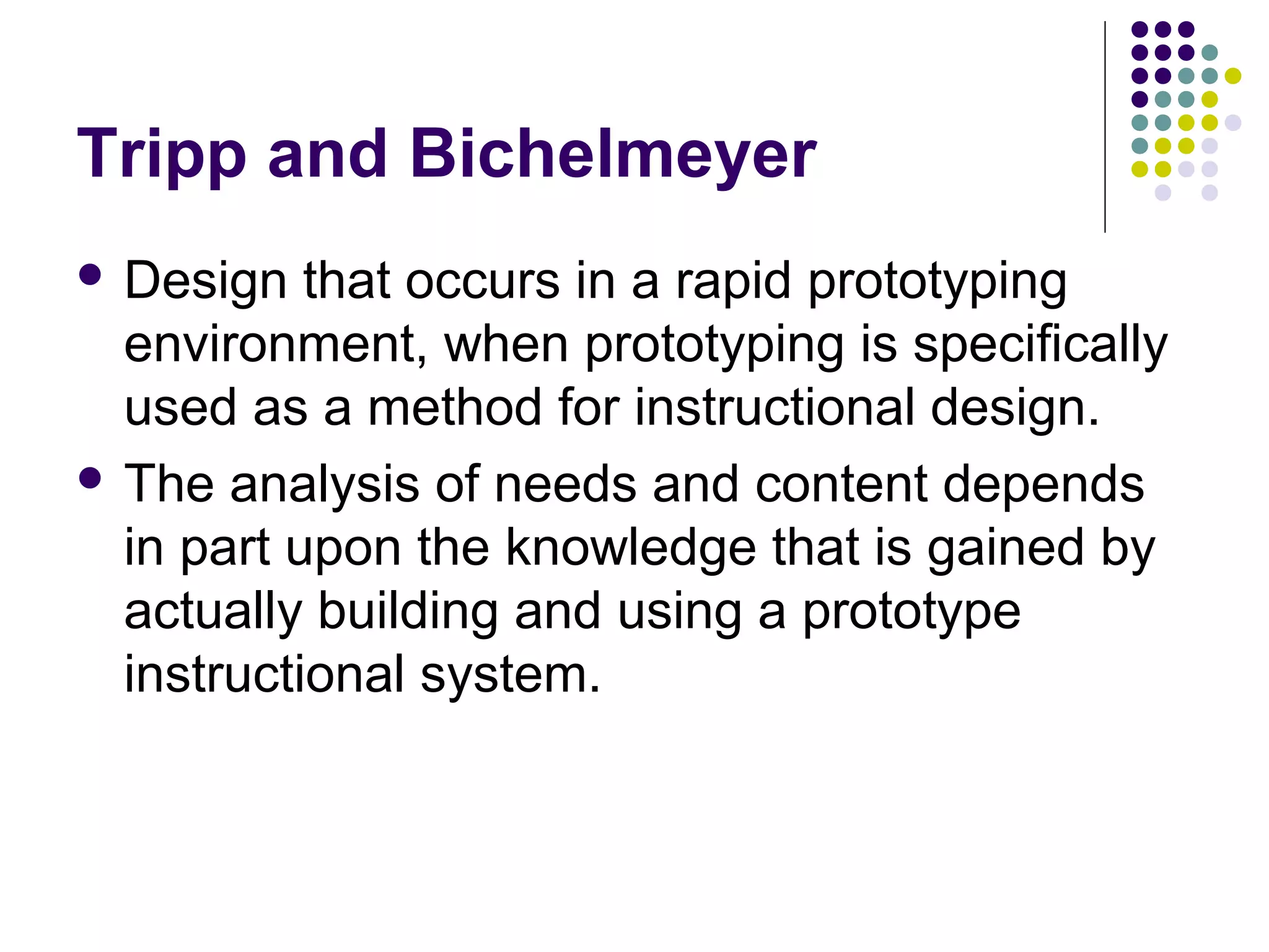 Tripp and Bichelmeyer
 Design that occurs in a rapid prototyping
environment, when prototyping is specifically
used as a method for instructional design.
 The analysis of needs and content depends
in part upon the knowledge that is gained by
actually building and using a prototype
instructional system.
 