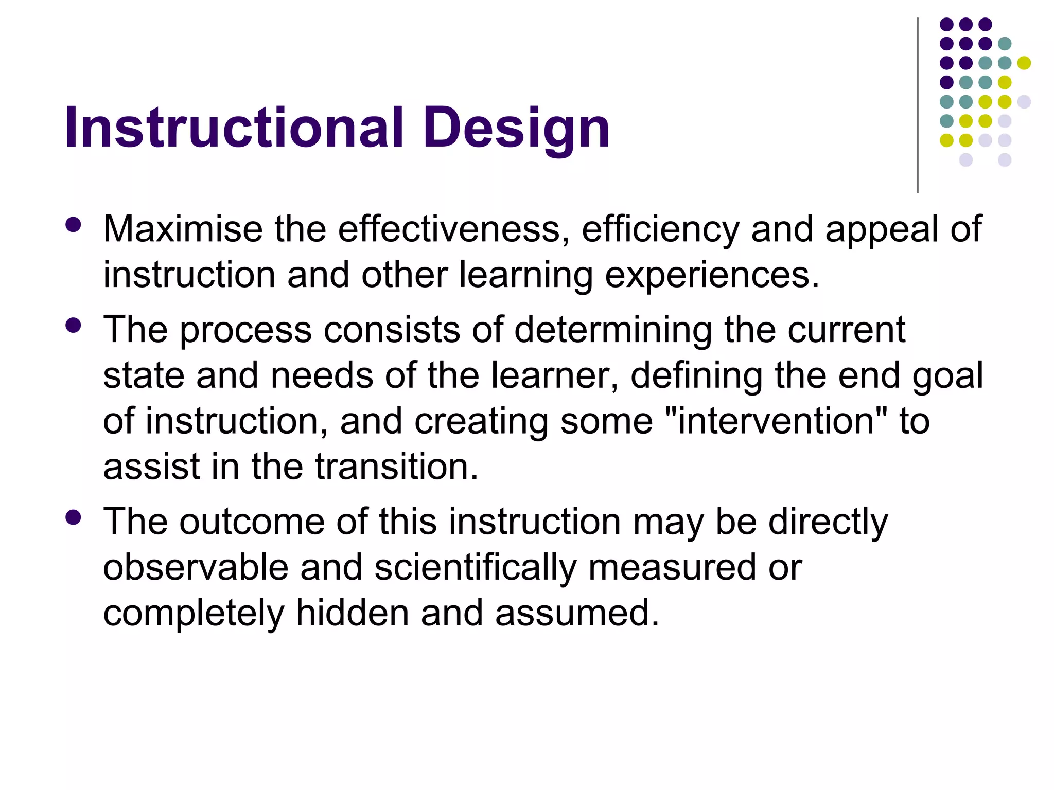 Instructional Design
 Maximise the effectiveness, efficiency and appeal of
instruction and other learning experiences.
 The process consists of determining the current
state and needs of the learner, defining the end goal
of instruction, and creating some "intervention" to
assist in the transition.
 The outcome of this instruction may be directly
observable and scientifically measured or
completely hidden and assumed.
 