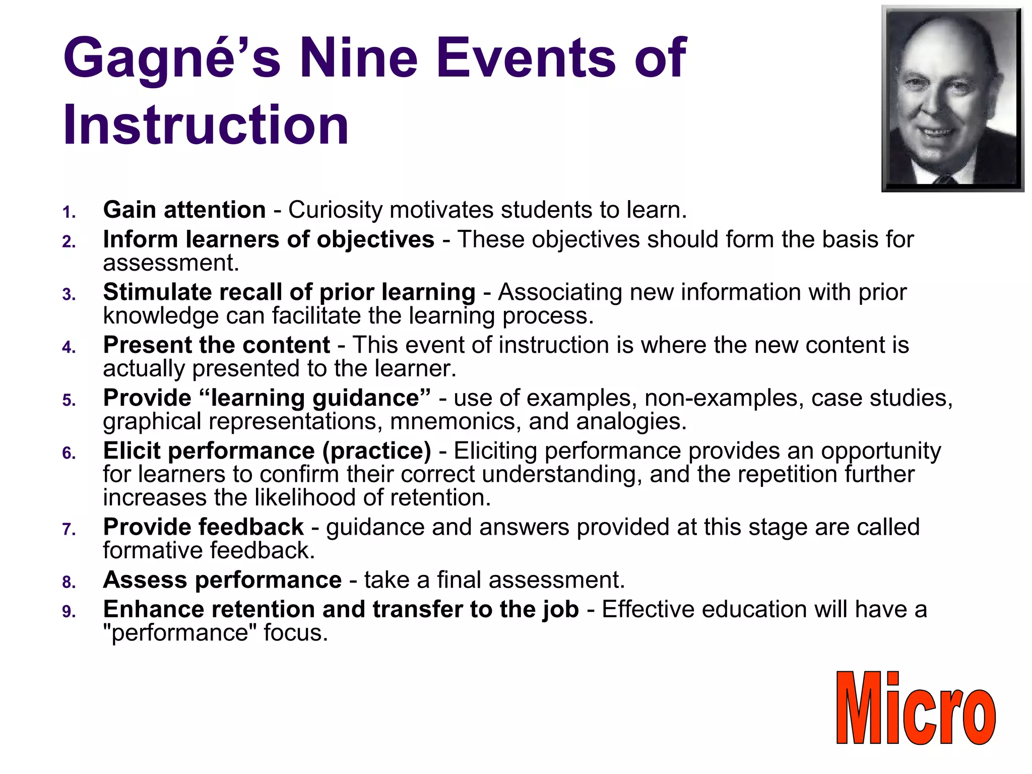Gagné’s Nine Events of
Instruction
1. Gain attention - Curiosity motivates students to learn.
2. Inform learners of objectives - These objectives should form the basis for
assessment.
3. Stimulate recall of prior learning - Associating new information with prior
knowledge can facilitate the learning process.
4. Present the content - This event of instruction is where the new content is
actually presented to the learner.
5. Provide “learning guidance” - use of examples, non-examples, case studies,
graphical representations, mnemonics, and analogies.
6. Elicit performance (practice) - Eliciting performance provides an opportunity
for learners to confirm their correct understanding, and the repetition further
increases the likelihood of retention.
7. Provide feedback - guidance and answers provided at this stage are called
formative feedback.
8. Assess performance - take a final assessment.
9. Enhance retention and transfer to the job - Effective education will have a
"performance" focus.
 