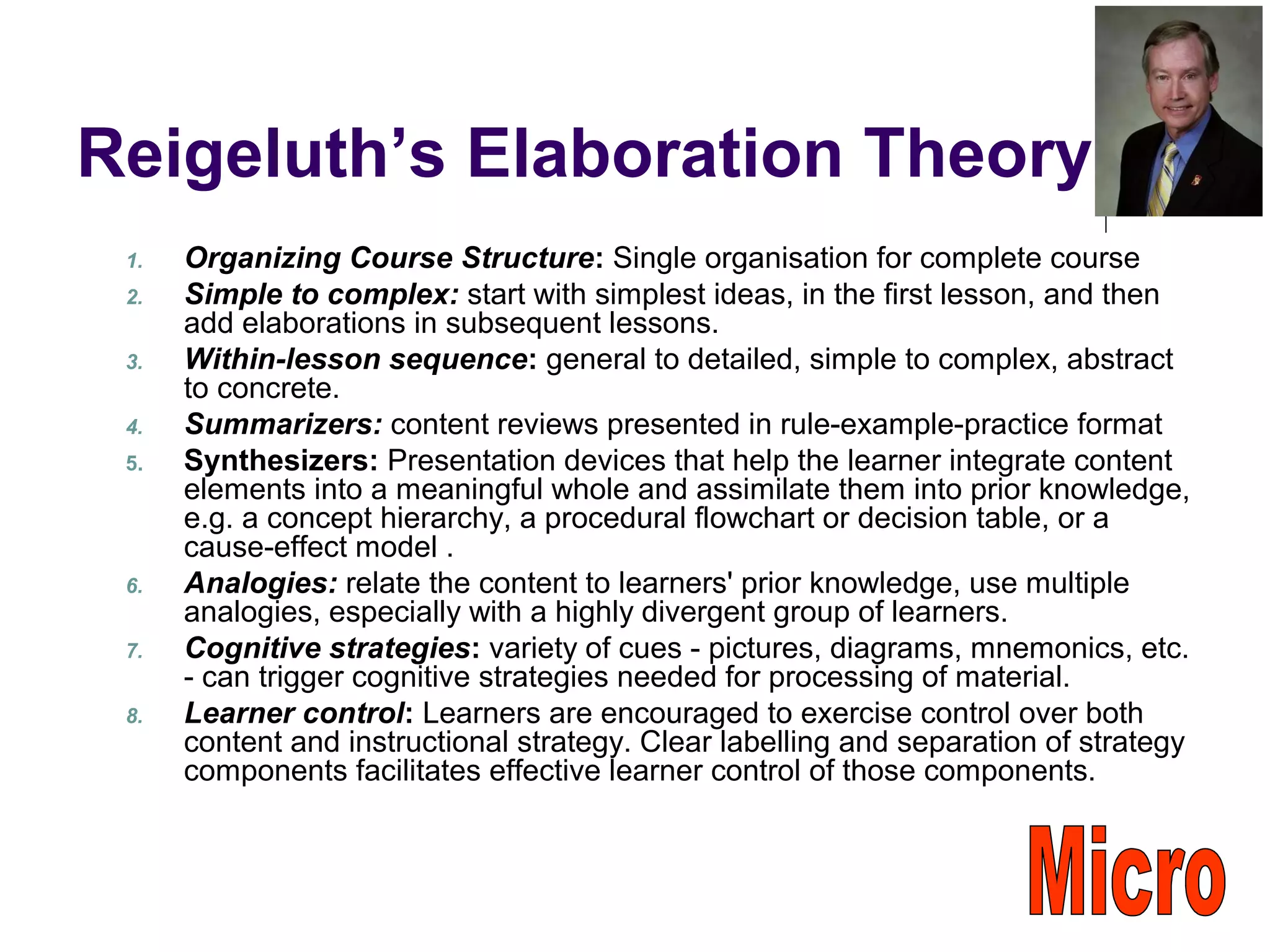 Reigeluth’s Elaboration Theory
1. Organizing Course Structure: Single organisation for complete course
2. Simple to complex: start with simplest ideas, in the first lesson, and then
add elaborations in subsequent lessons.
3. Within-lesson sequence: general to detailed, simple to complex, abstract
to concrete.
4. Summarizers: content reviews presented in rule-example-practice format
5. Synthesizers: Presentation devices that help the learner integrate content
elements into a meaningful whole and assimilate them into prior knowledge,
e.g. a concept hierarchy, a procedural flowchart or decision table, or a
cause-effect model .
6. Analogies: relate the content to learners' prior knowledge, use multiple
analogies, especially with a highly divergent group of learners.
7. Cognitive strategies: variety of cues - pictures, diagrams, mnemonics, etc.
- can trigger cognitive strategies needed for processing of material.
8. Learner control: Learners are encouraged to exercise control over both
content and instructional strategy. Clear labelling and separation of strategy
components facilitates effective learner control of those components.
 