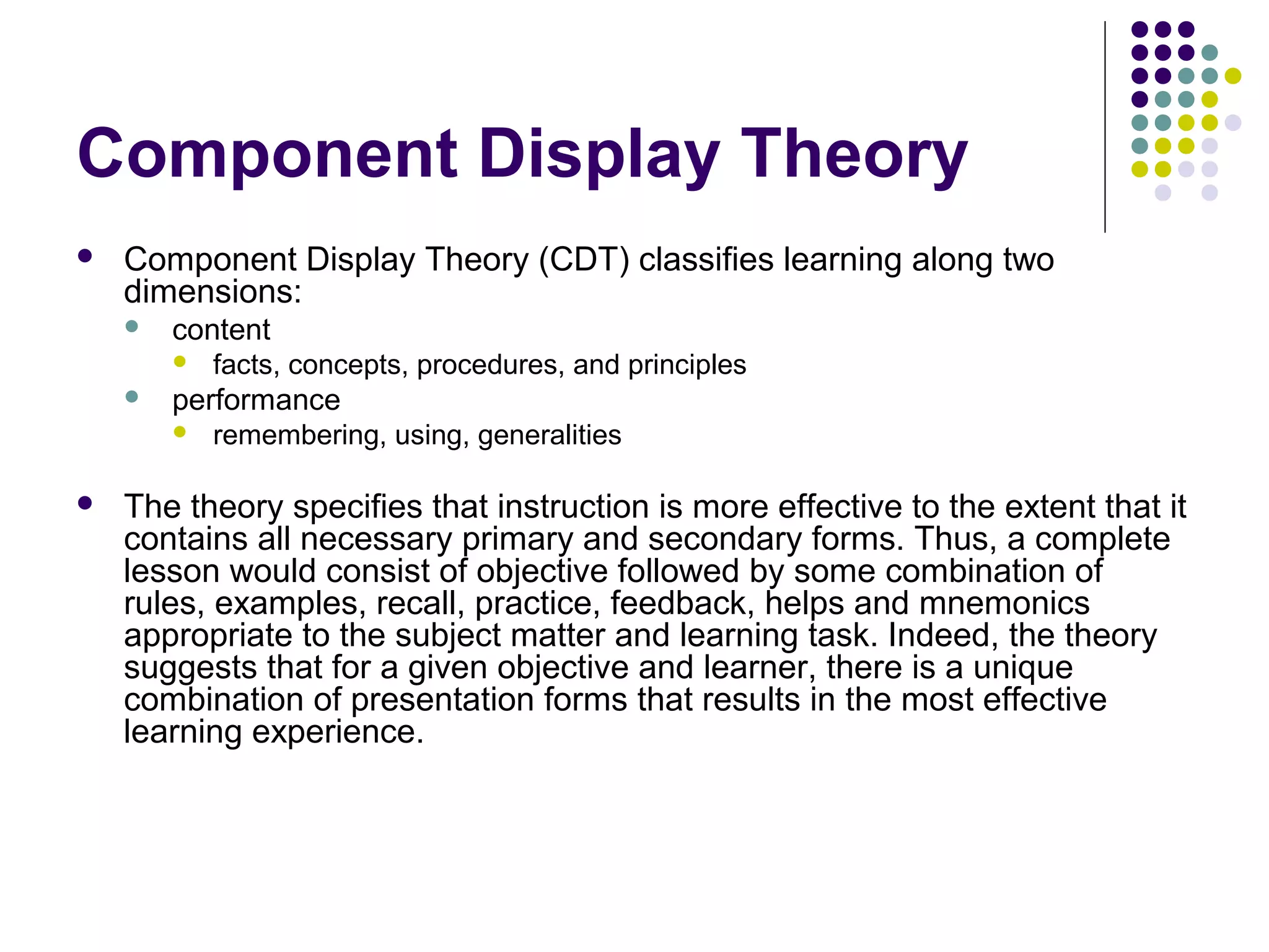 Component Display Theory
 Component Display Theory (CDT) classifies learning along two
dimensions:
 content
 facts, concepts, procedures, and principles
 performance
 remembering, using, generalities
 The theory specifies that instruction is more effective to the extent that it
contains all necessary primary and secondary forms. Thus, a complete
lesson would consist of objective followed by some combination of
rules, examples, recall, practice, feedback, helps and mnemonics
appropriate to the subject matter and learning task. Indeed, the theory
suggests that for a given objective and learner, there is a unique
combination of presentation forms that results in the most effective
learning experience.
 