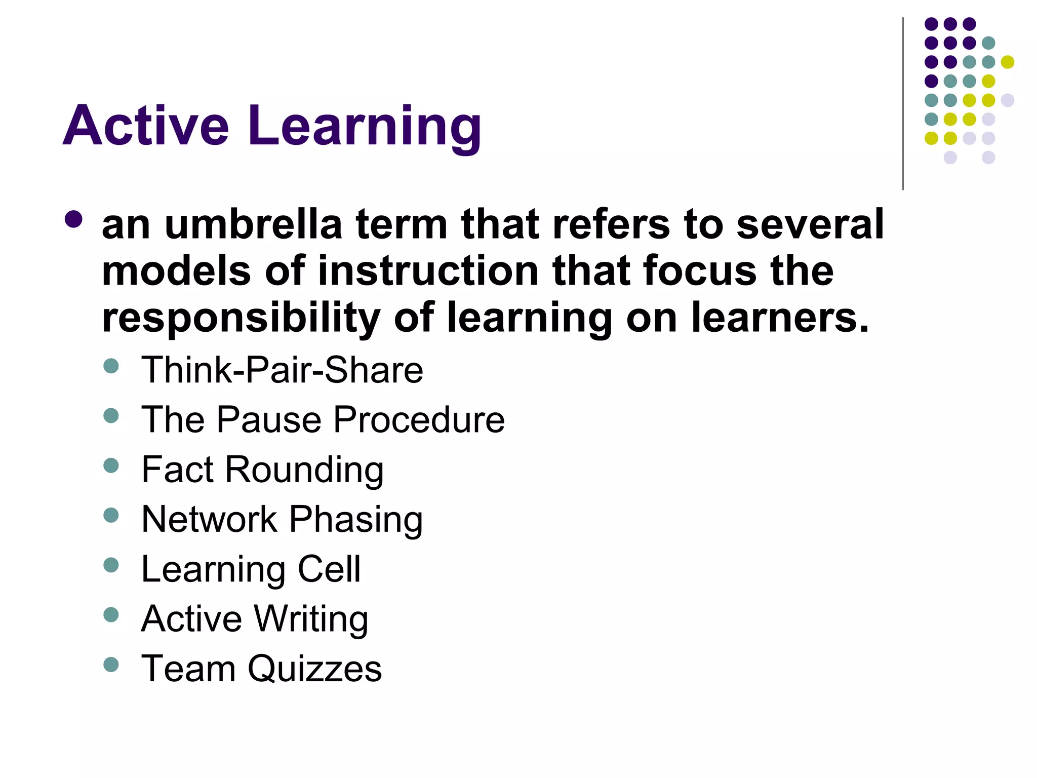 Active Learning
 an umbrella term that refers to several
models of instruction that focus the
responsibility of learning on learners.
 Think-Pair-Share
 The Pause Procedure
 Fact Rounding
 Network Phasing
 Learning Cell
 Active Writing
 Team Quizzes
 