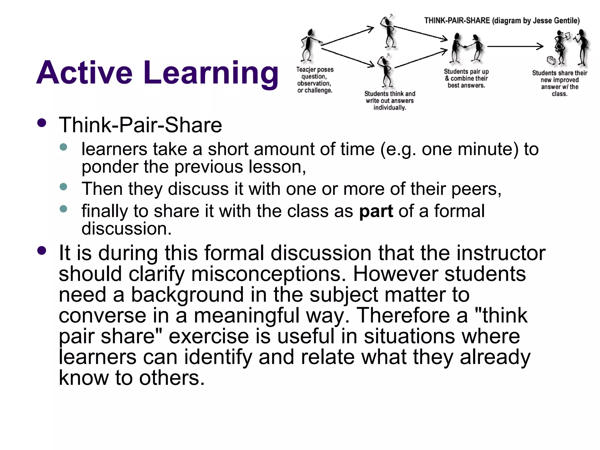 Active Learning
 Think-Pair-Share
 learners take a short amount of time (e.g. one minute) to
ponder the previous lesson,
 Then they discuss it with one or more of their peers,
 finally to share it with the class as part of a formal
discussion.
 It is during this formal discussion that the instructor
should clarify misconceptions. However students
need a background in the subject matter to
converse in a meaningful way. Therefore a "think
pair share" exercise is useful in situations where
learners can identify and relate what they already
know to others.
 