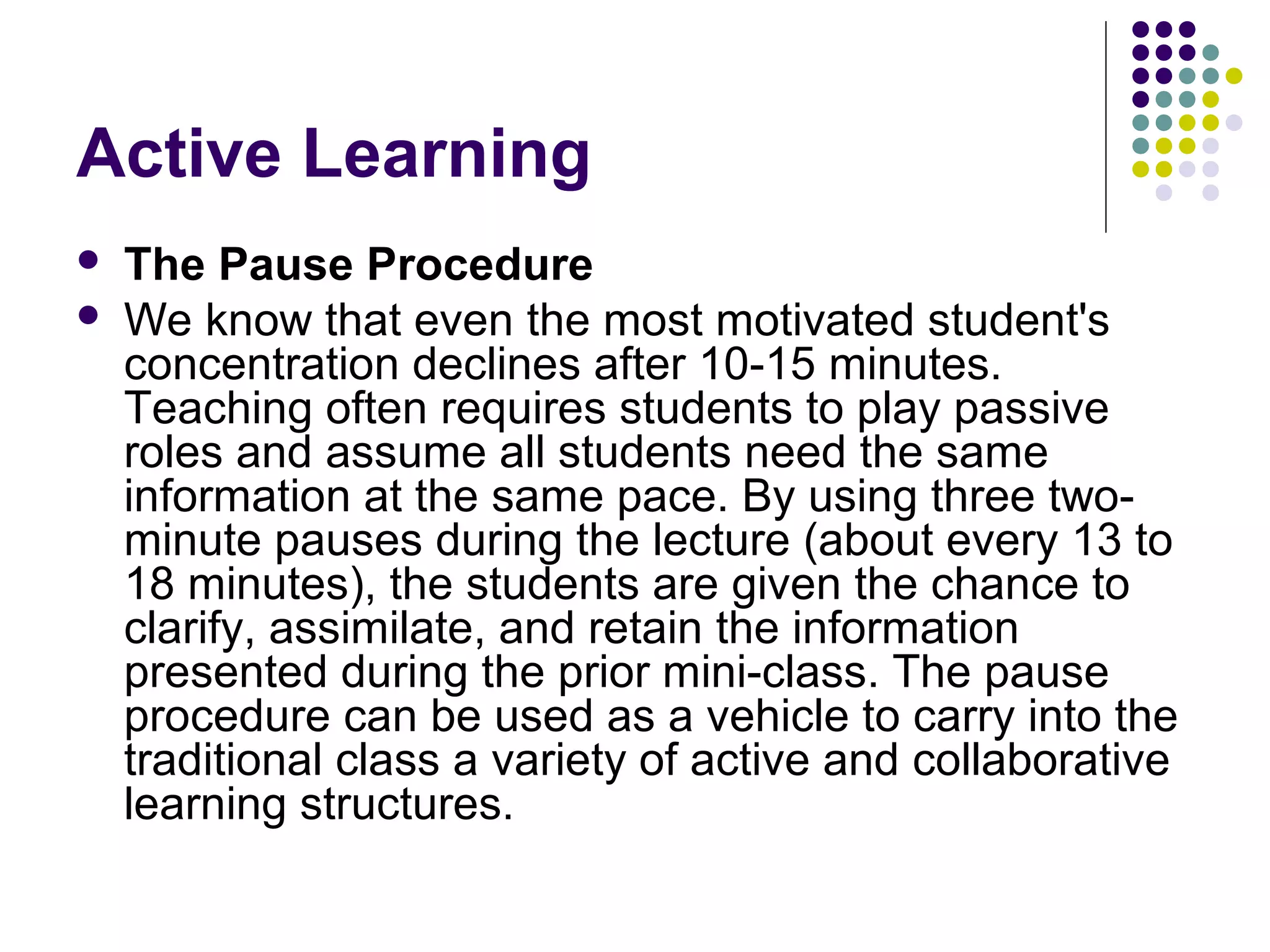 Active Learning
 The Pause Procedure
 We know that even the most motivated student's
concentration declines after 10-15 minutes.
Teaching often requires students to play passive
roles and assume all students need the same
information at the same pace. By using three two-
minute pauses during the lecture (about every 13 to
18 minutes), the students are given the chance to
clarify, assimilate, and retain the information
presented during the prior mini-class. The pause
procedure can be used as a vehicle to carry into the
traditional class a variety of active and collaborative
learning structures.
 