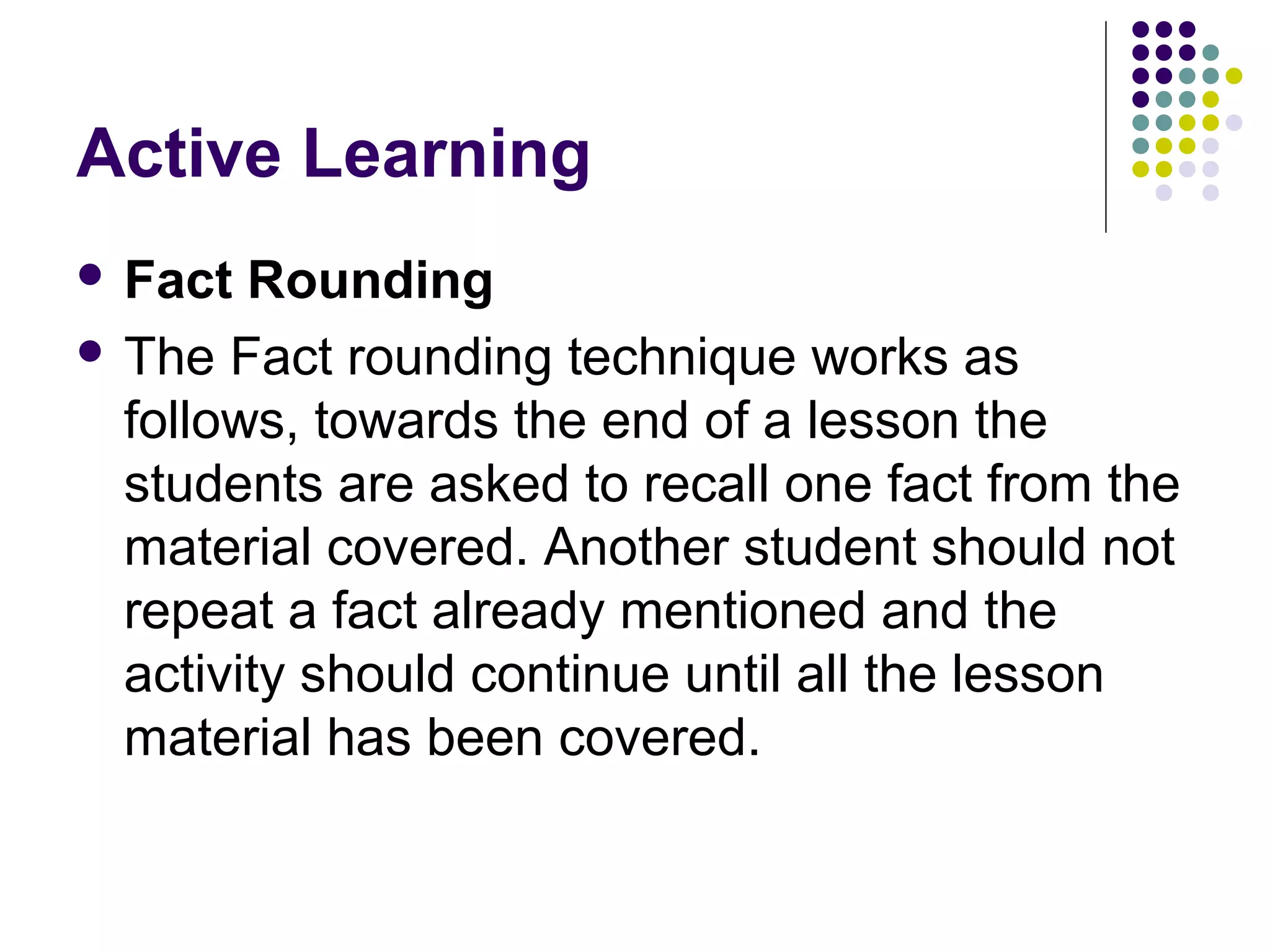 Active Learning
 Fact Rounding
 The Fact rounding technique works as
follows, towards the end of a lesson the
students are asked to recall one fact from the
material covered. Another student should not
repeat a fact already mentioned and the
activity should continue until all the lesson
material has been covered.
 
