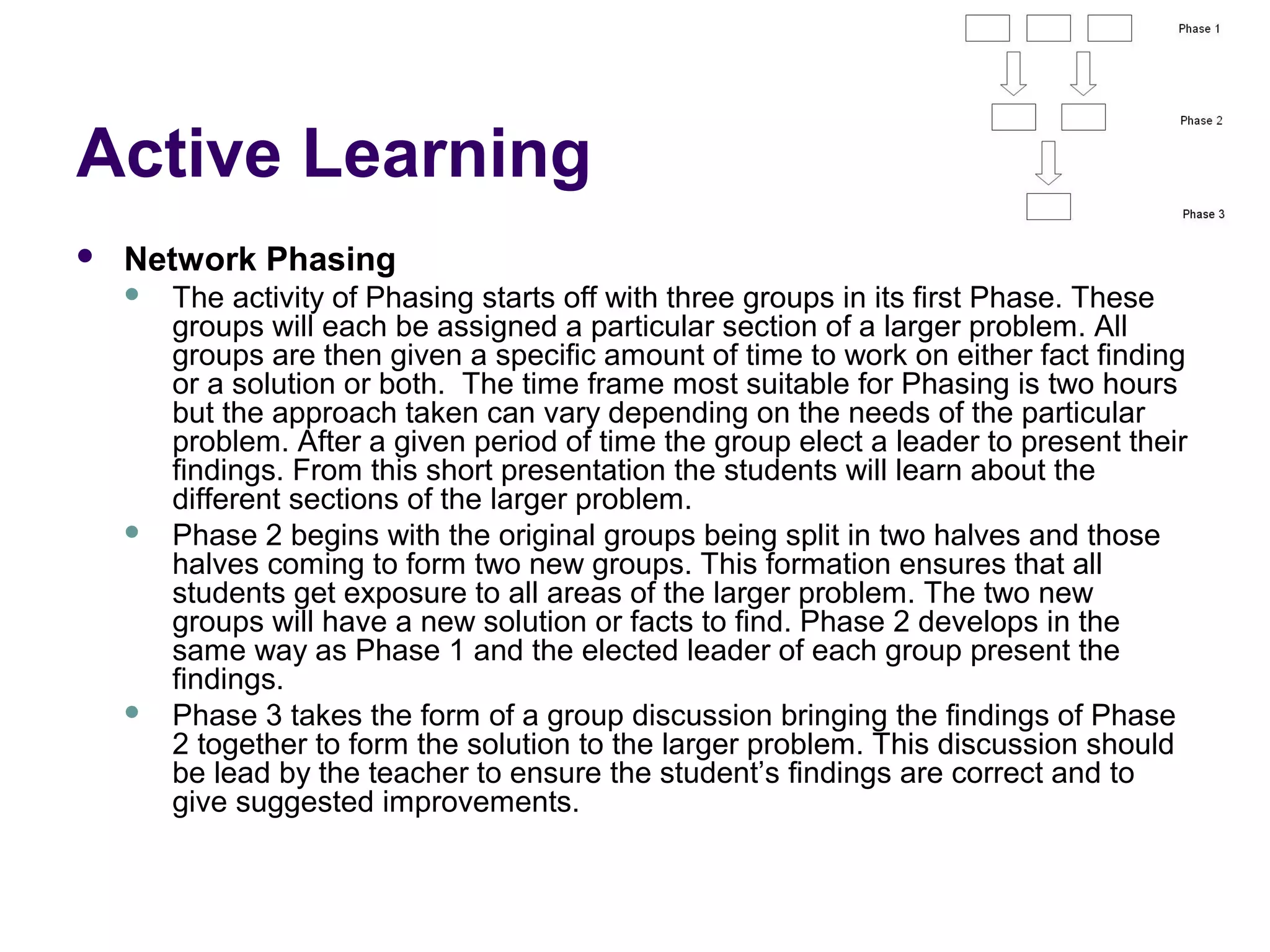 Active Learning
 Network Phasing
 The activity of Phasing starts off with three groups in its first Phase. These
groups will each be assigned a particular section of a larger problem. All
groups are then given a specific amount of time to work on either fact finding
or a solution or both. The time frame most suitable for Phasing is two hours
but the approach taken can vary depending on the needs of the particular
problem. After a given period of time the group elect a leader to present their
findings. From this short presentation the students will learn about the
different sections of the larger problem.
 Phase 2 begins with the original groups being split in two halves and those
halves coming to form two new groups. This formation ensures that all
students get exposure to all areas of the larger problem. The two new
groups will have a new solution or facts to find. Phase 2 develops in the
same way as Phase 1 and the elected leader of each group present the
findings.
 Phase 3 takes the form of a group discussion bringing the findings of Phase
2 together to form the solution to the larger problem. This discussion should
be lead by the teacher to ensure the student’s findings are correct and to
give suggested improvements.
 