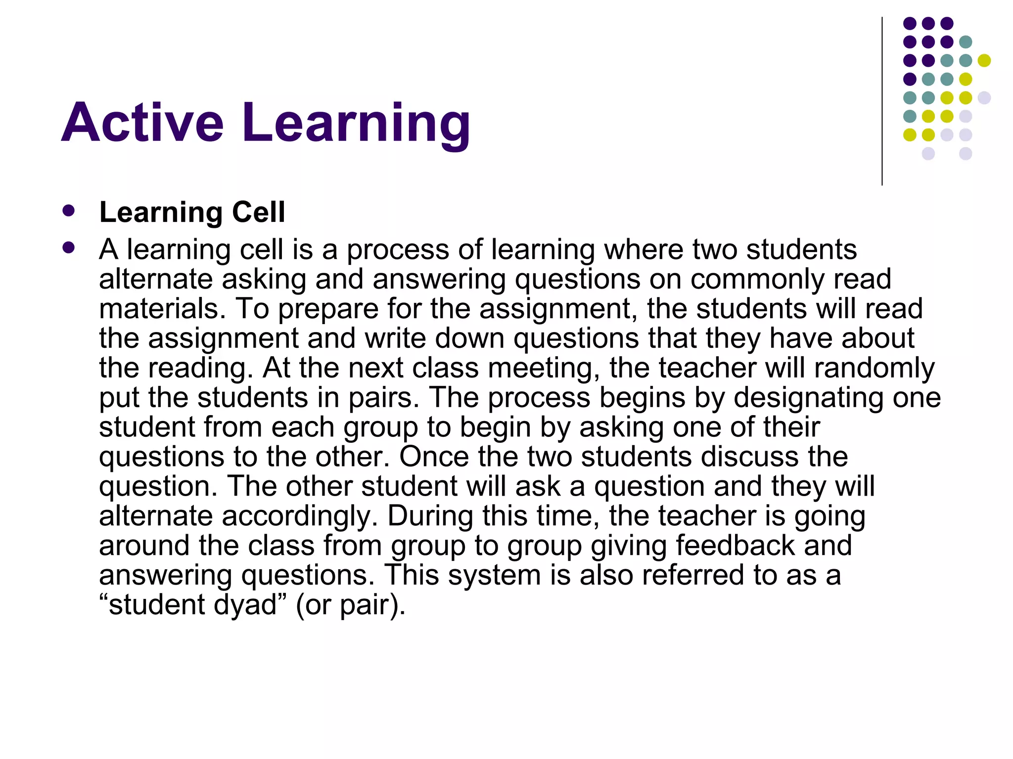  Learning Cell
 A learning cell is a process of learning where two students
alternate asking and answering questions on commonly read
materials. To prepare for the assignment, the students will read
the assignment and write down questions that they have about
the reading. At the next class meeting, the teacher will randomly
put the students in pairs. The process begins by designating one
student from each group to begin by asking one of their
questions to the other. Once the two students discuss the
question. The other student will ask a question and they will
alternate accordingly. During this time, the teacher is going
around the class from group to group giving feedback and
answering questions. This system is also referred to as a
“student dyad” (or pair).
Active Learning
 
