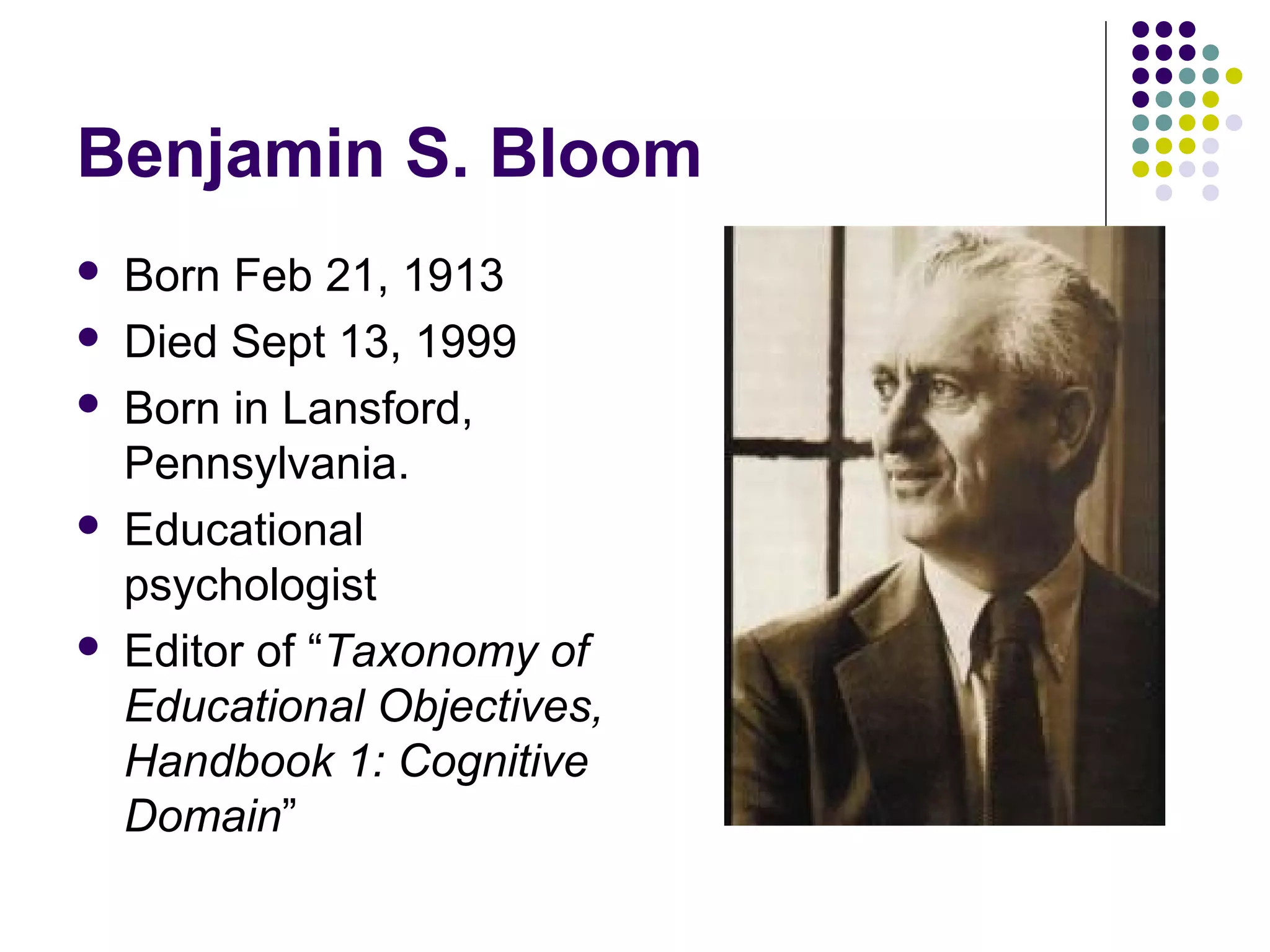 Benjamin S. Bloom
 Born Feb 21, 1913
 Died Sept 13, 1999
 Born in Lansford,
Pennsylvania.
 Educational
psychologist
 Editor of “Taxonomy of
Educational Objectives,
Handbook 1: Cognitive
Domain”
 