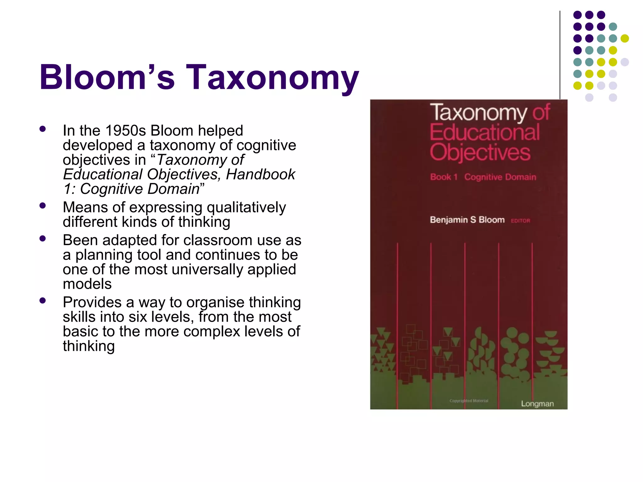 Bloom’s Taxonomy
 In the 1950s Bloom helped
developed a taxonomy of cognitive
objectives in “Taxonomy of
Educational Objectives, Handbook
1: Cognitive Domain”
 Means of expressing qualitatively
different kinds of thinking
 Been adapted for classroom use as
a planning tool and continues to be
one of the most universally applied
models
 Provides a way to organise thinking
skills into six levels, from the most
basic to the more complex levels of
thinking
 