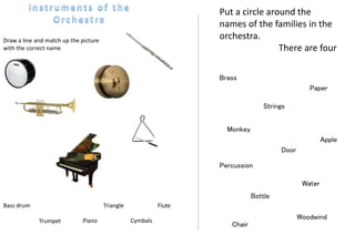 Draw a line and match up the picture
with the correct name
Bass drum Flute
CymbalsTrumpet Piano
Triangle
Strings
Brass
Woodwind
Percussion
Put a circle around the
names of the families in the
orchestra.
There are four
Monkey
Chair
Paper
Apple
Door
Water
Bottle
 