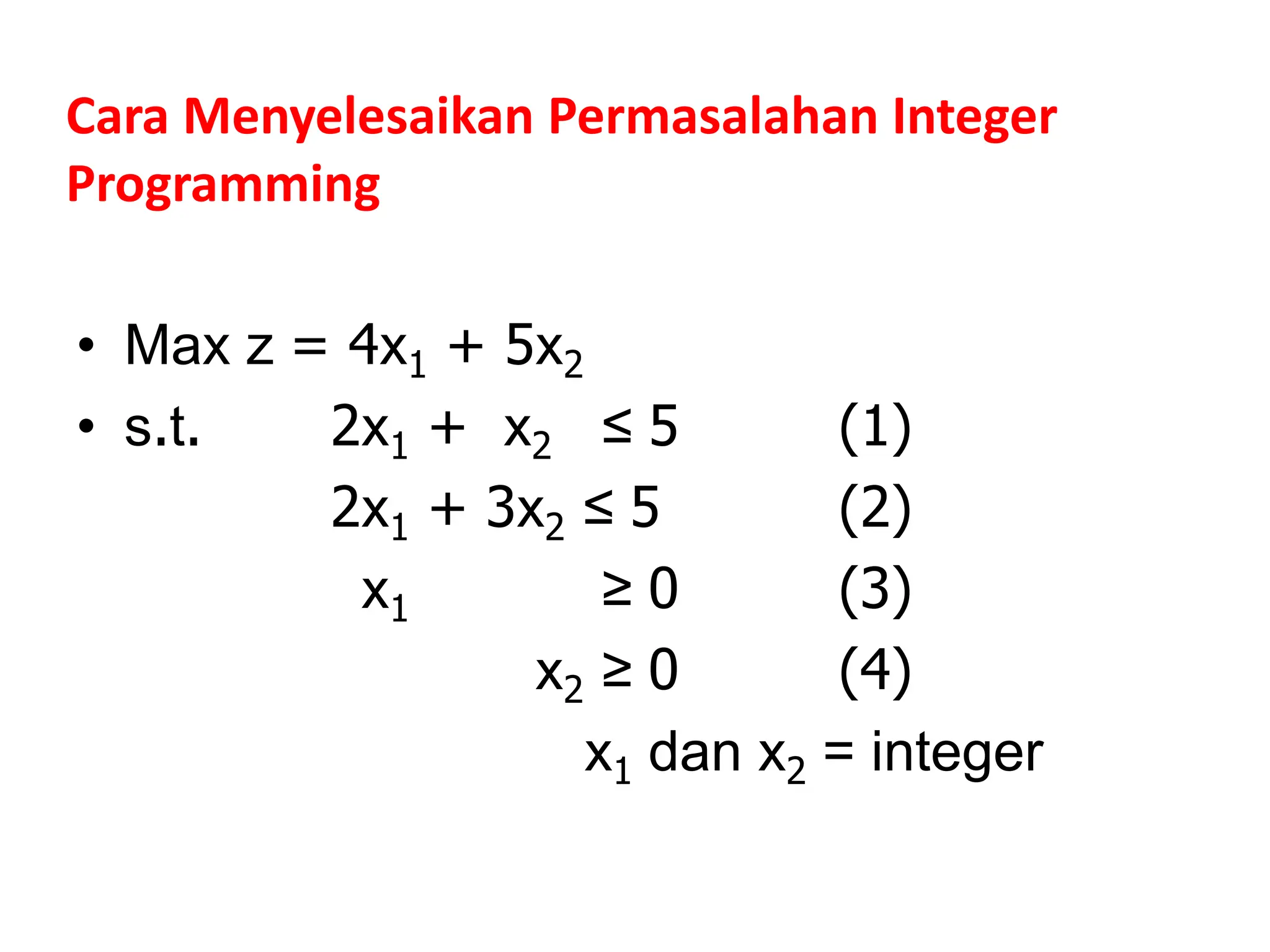 Cara Menyelesaikan Permasalahan Integer
Programming
• Max z = 4x1 + 5x2
• s.t. 2x1 + x2 ≤ 5 (1)
2x1 + 3x2 ≤ 5 (2)
x1 ≥ 0 (3)
x2 ≥ 0 (4)
x1 dan x2 = integer
 