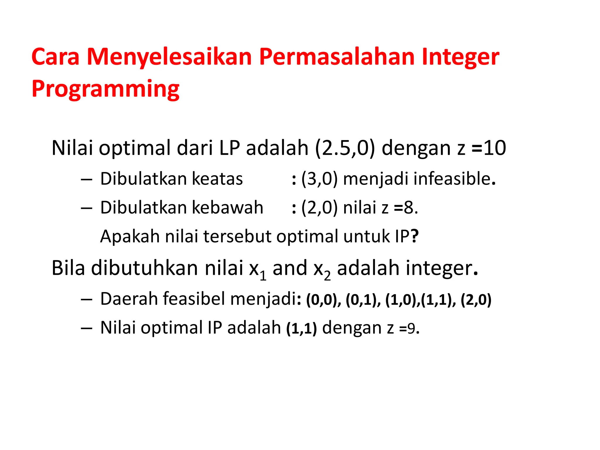 Cara Menyelesaikan Permasalahan Integer
Programming
Nilai optimal dari LP adalah (2.5,0) dengan z =10
– Dibulatkan keatas : (3,0) menjadi infeasible.
– Dibulatkan kebawah : (2,0) nilai z =8.
Apakah nilai tersebut optimal untuk IP?
Bila dibutuhkan nilai x1 and x2 adalah integer.
– Daerah feasibel menjadi: (0,0), (0,1), (1,0),(1,1), (2,0)
– Nilai optimal IP adalah (1,1) dengan z =9.
 