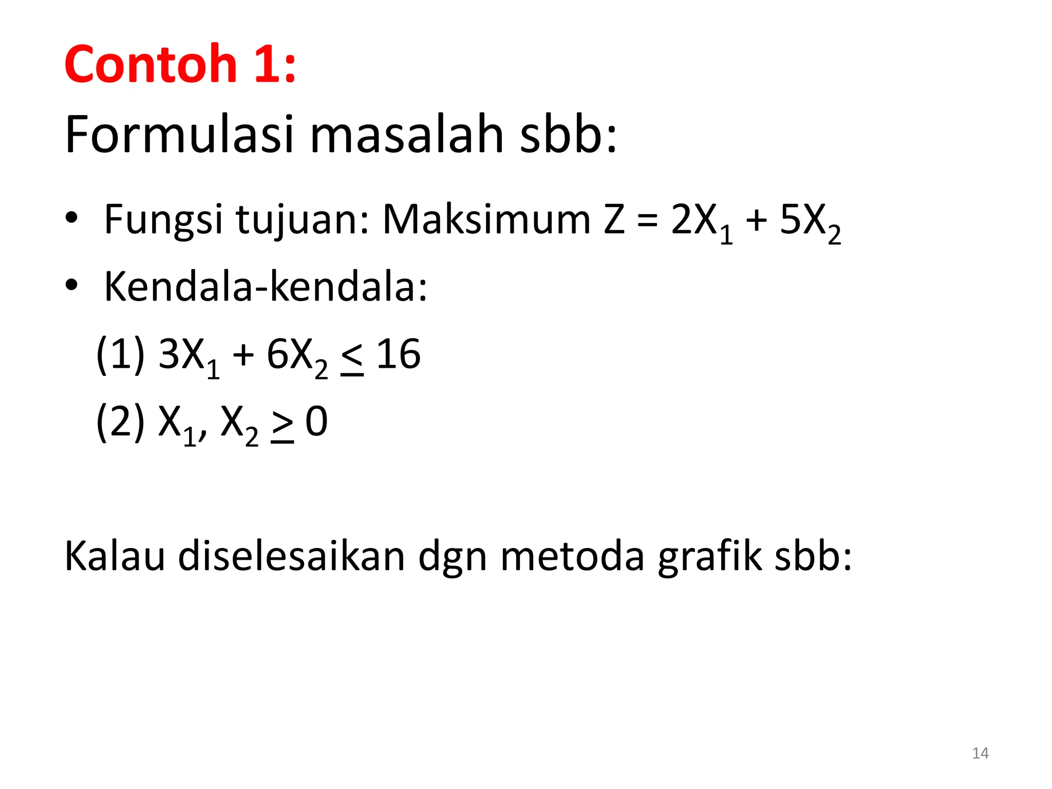 14
Contoh 1:
Formulasi masalah sbb:
• Fungsi tujuan: Maksimum Z = 2X1 + 5X2
• Kendala-kendala:
(1) 3X1 + 6X2 < 16
(2) X1, X2 > 0
Kalau diselesaikan dgn metoda grafik sbb:
 