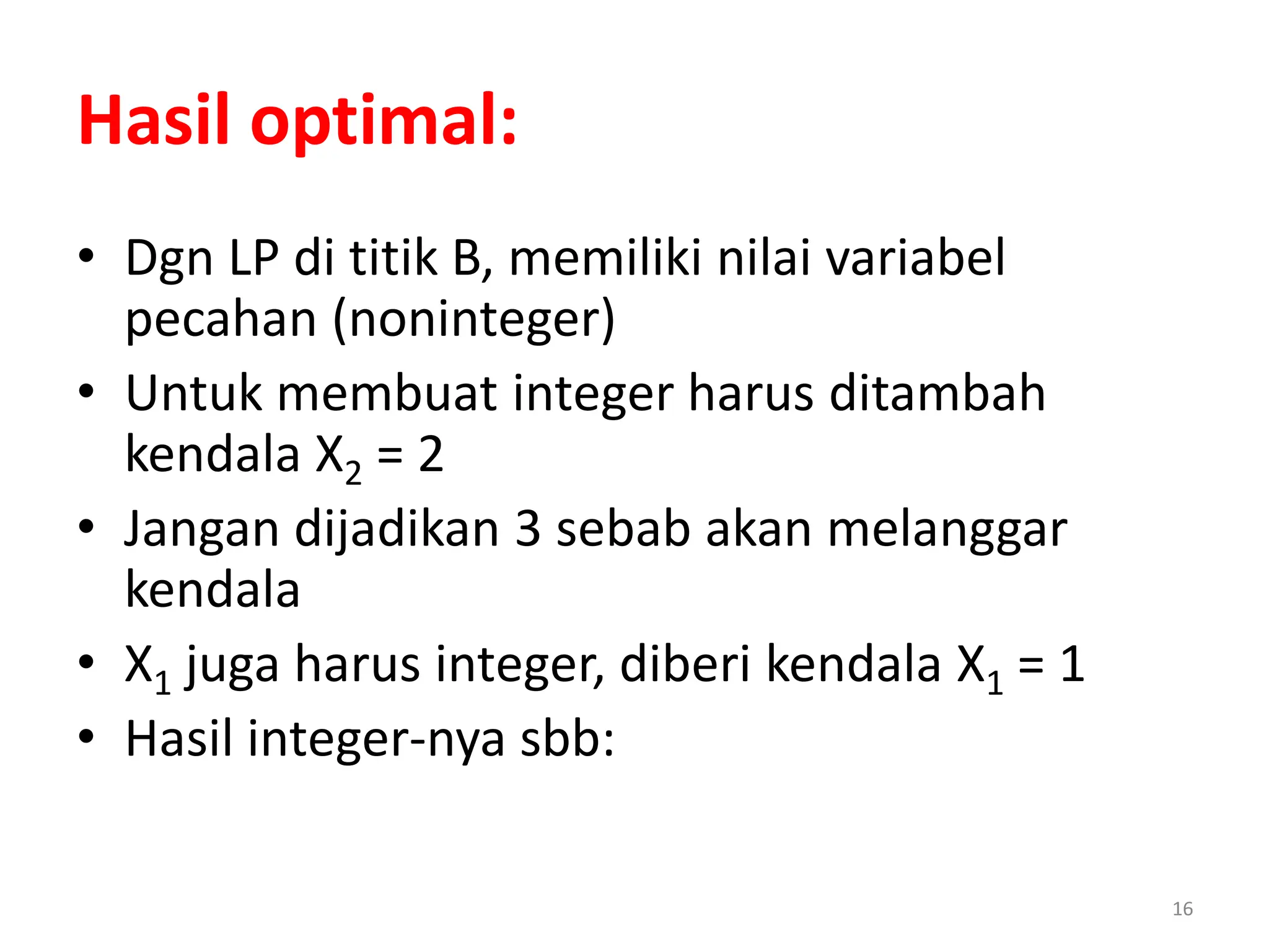16
• Dgn LP di titik B, memiliki nilai variabel
pecahan (noninteger)
• Untuk membuat integer harus ditambah
kendala X2 = 2
• Jangan dijadikan 3 sebab akan melanggar
kendala
• X1 juga harus integer, diberi kendala X1 = 1
• Hasil integer-nya sbb:
Hasil optimal:
 