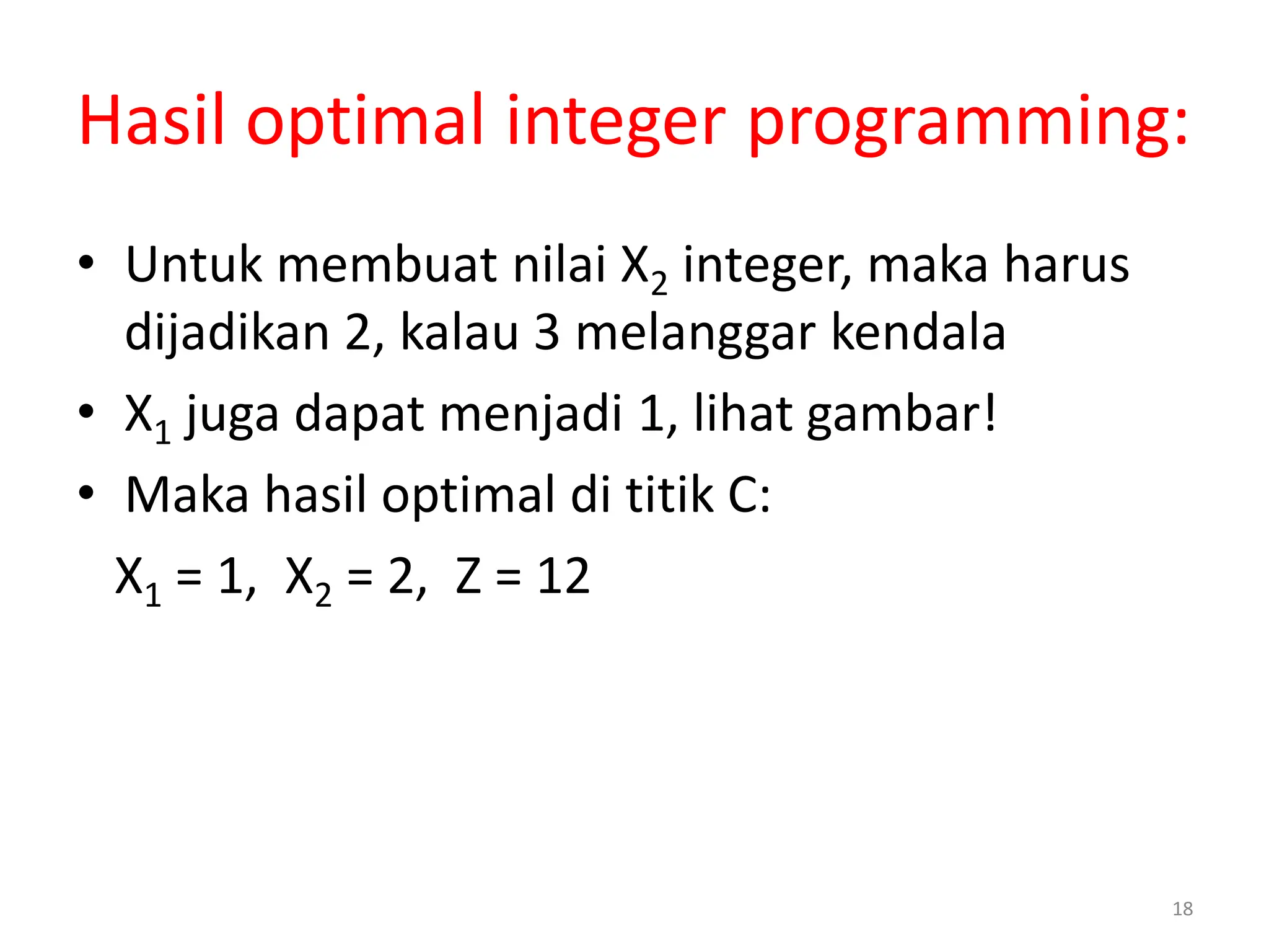 18
Hasil optimal integer programming:
• Untuk membuat nilai X2 integer, maka harus
dijadikan 2, kalau 3 melanggar kendala
• X1 juga dapat menjadi 1, lihat gambar!
• Maka hasil optimal di titik C:
X1 = 1, X2 = 2, Z = 12
 