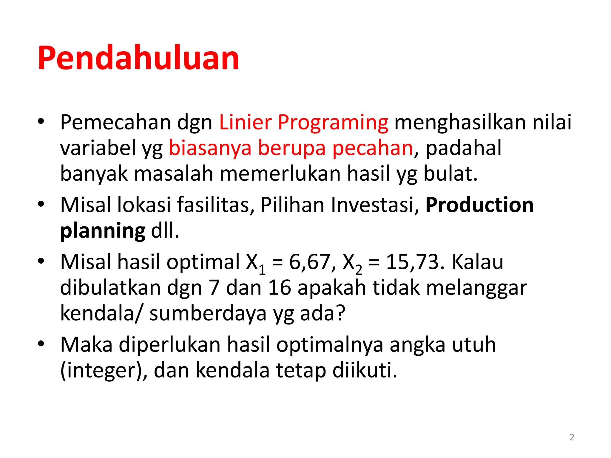 2
Pendahuluan
• Pemecahan dgn Linier Programing menghasilkan nilai
variabel yg biasanya berupa pecahan, padahal
banyak masalah memerlukan hasil yg bulat.
• Misal lokasi fasilitas, Pilihan Investasi, Production
planning dll.
• Misal hasil optimal X1 = 6,67, X2 = 15,73. Kalau
dibulatkan dgn 7 dan 16 apakah tidak melanggar
kendala/ sumberdaya yg ada?
• Maka diperlukan hasil optimalnya angka utuh
(integer), dan kendala tetap diikuti.
 