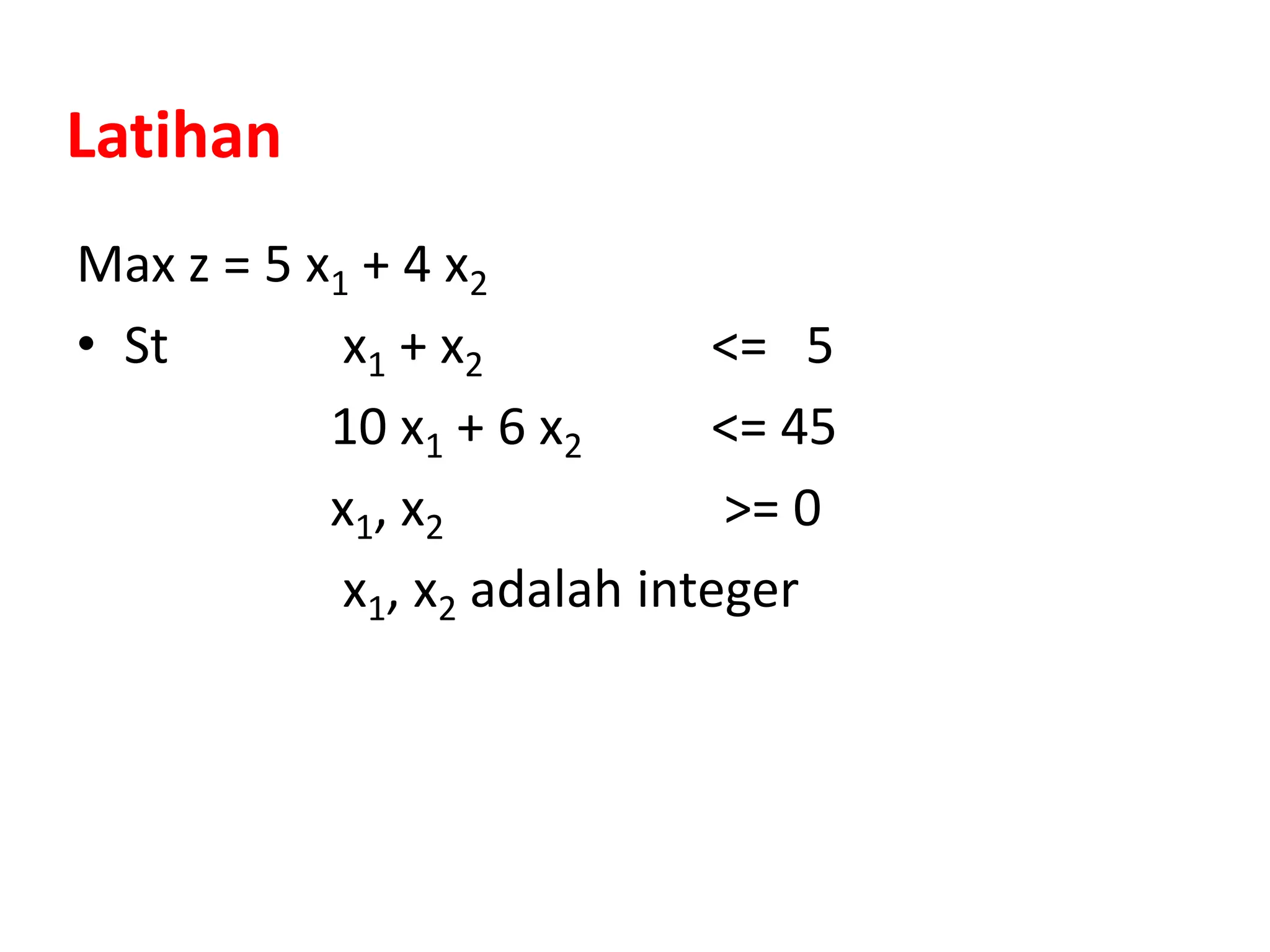 Latihan
Max z = 5 x1 + 4 x2
• St x1 + x2 <= 5
10 x1 + 6 x2 <= 45
x1, x2 >= 0
x1, x2 adalah integer
 