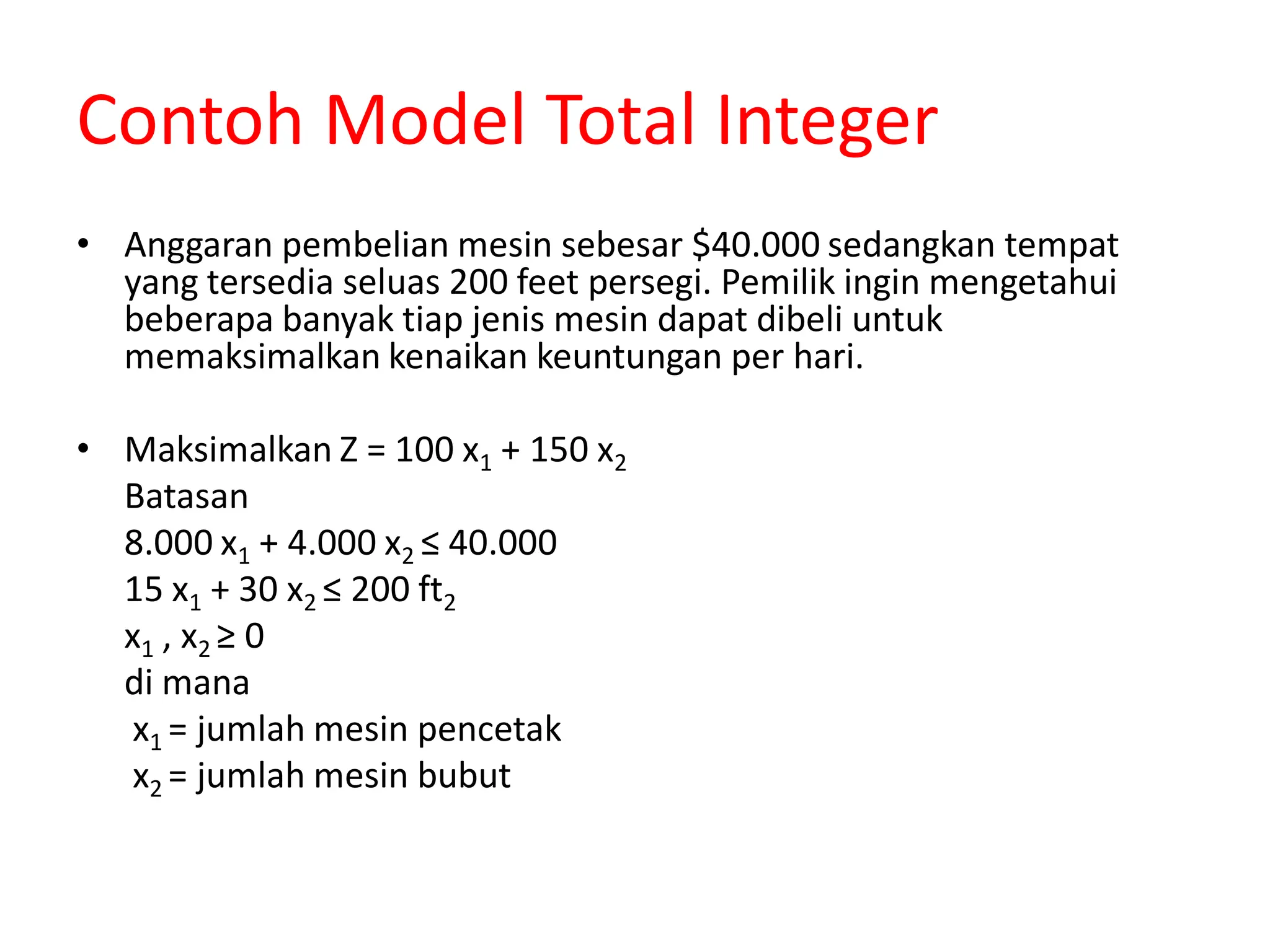 Contoh Model Total Integer
• Anggaran pembelian mesin sebesar $40.000 sedangkan tempat
yang tersedia seluas 200 feet persegi. Pemilik ingin mengetahui
beberapa banyak tiap jenis mesin dapat dibeli untuk
memaksimalkan kenaikan keuntungan per hari.
• Maksimalkan Z = 100 x1 + 150 x2
Batasan
8.000 x1 + 4.000 x2 ≤ 40.000
15 x1 + 30 x2 ≤ 200 ft2
x1 , x2 ≥ 0
di mana
x1 = jumlah mesin pencetak
x2 = jumlah mesin bubut
 