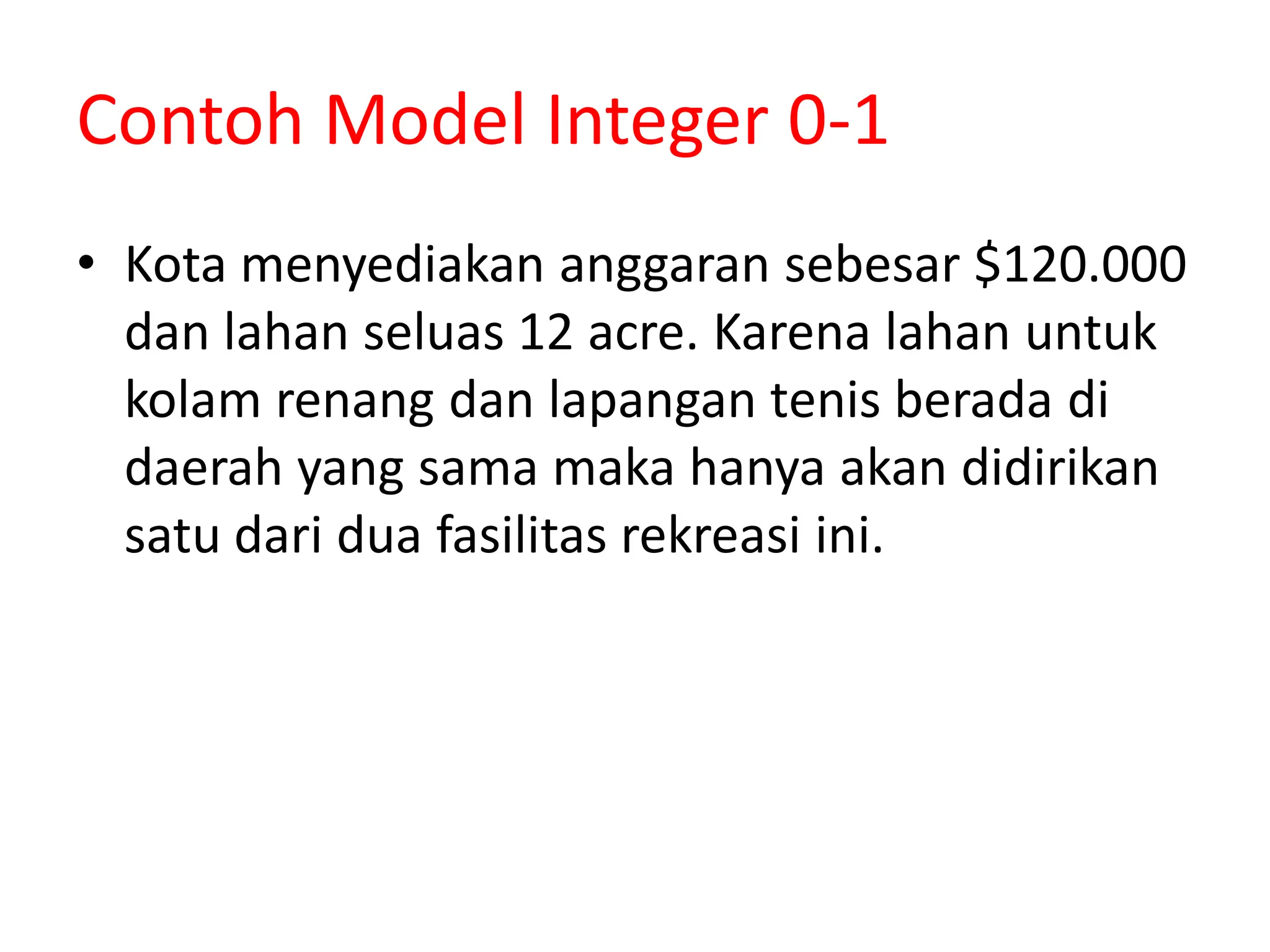 Contoh Model Integer 0-1
• Kota menyediakan anggaran sebesar $120.000
dan lahan seluas 12 acre. Karena lahan untuk
kolam renang dan lapangan tenis berada di
daerah yang sama maka hanya akan didirikan
satu dari dua fasilitas rekreasi ini.
 