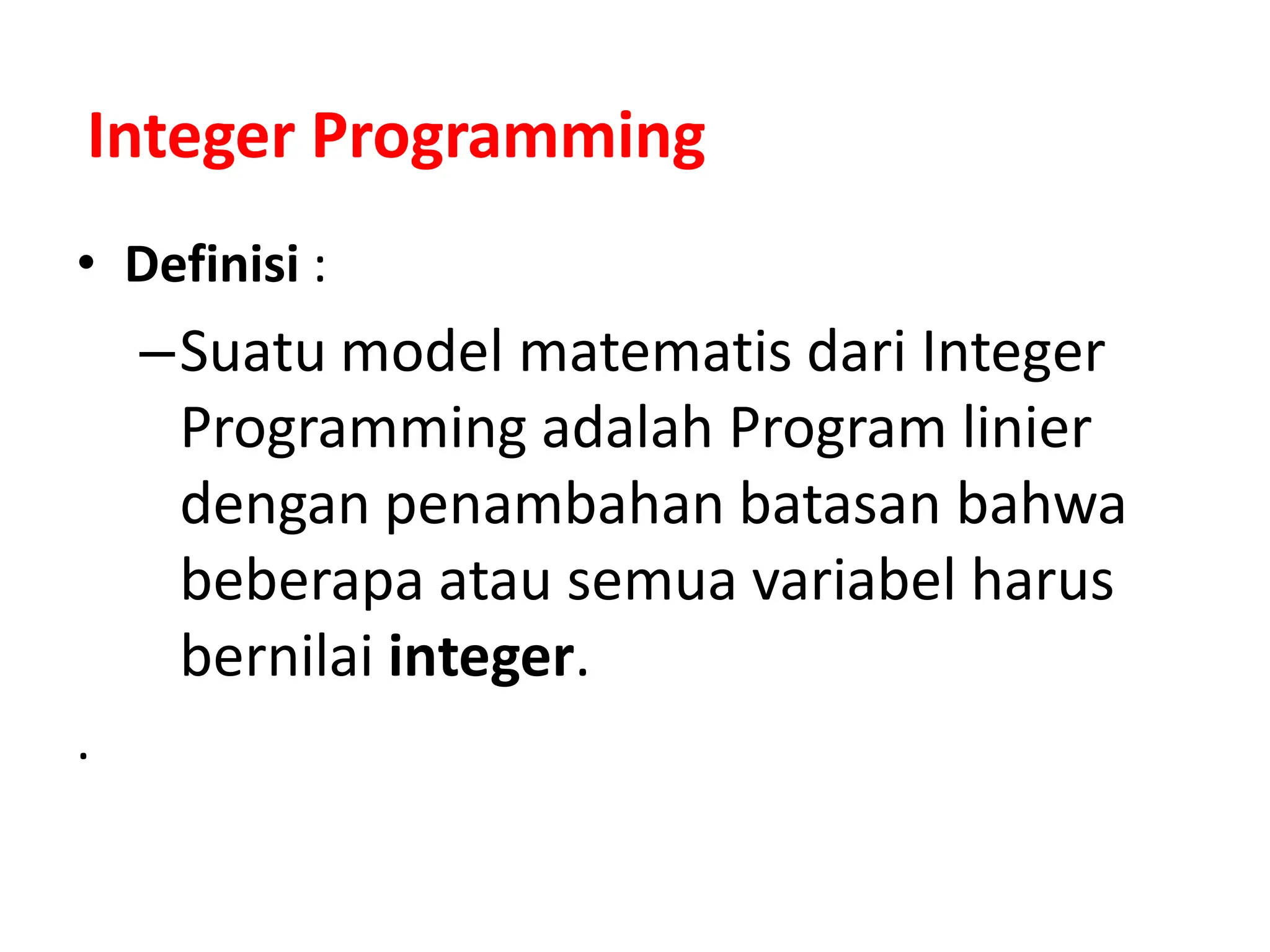 Integer Programming
• Definisi :
–Suatu model matematis dari Integer
Programming adalah Program linier
dengan penambahan batasan bahwa
beberapa atau semua variabel harus
bernilai integer.
.
 