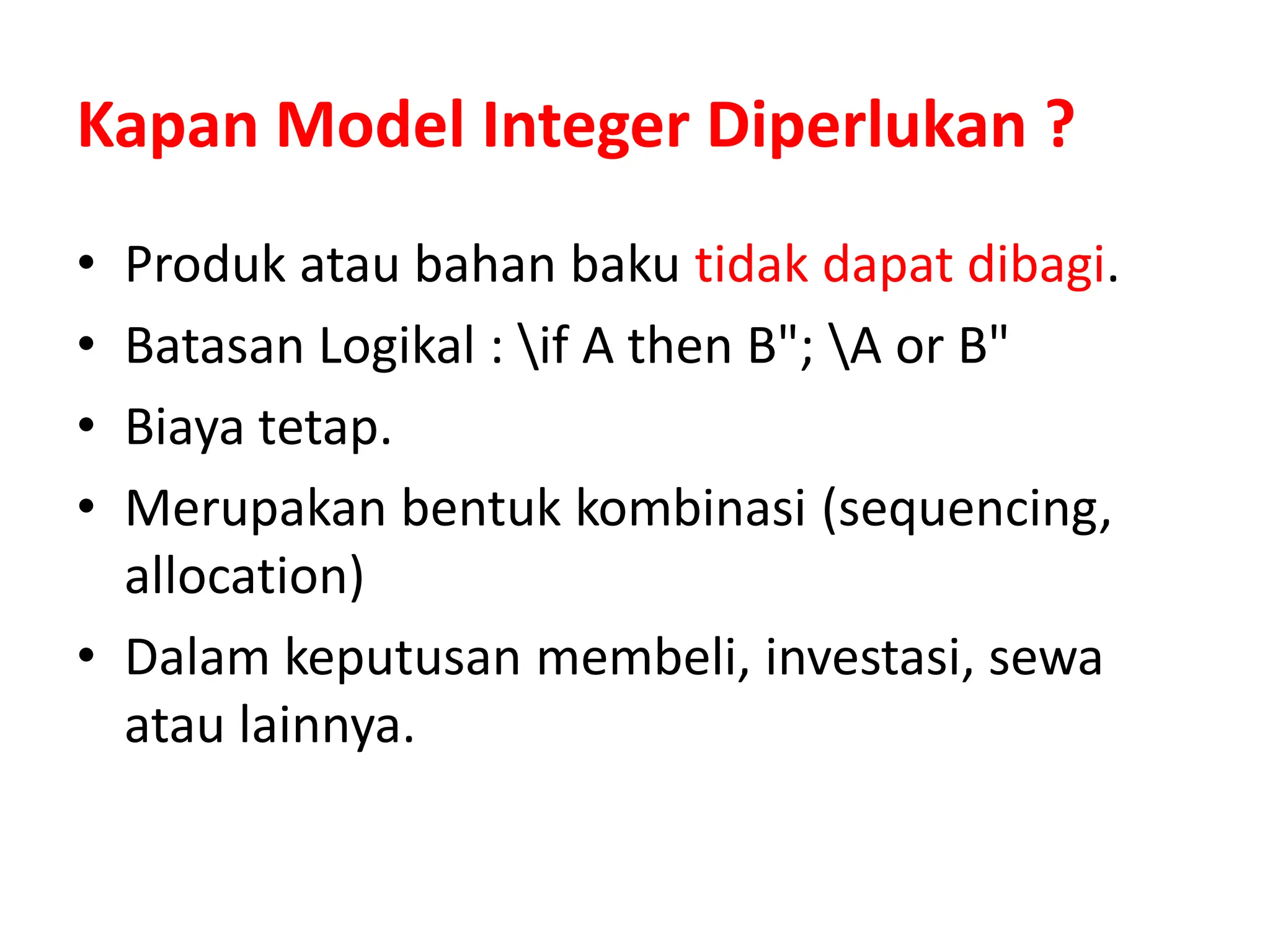 Kapan Model Integer Diperlukan ?
• Produk atau bahan baku tidak dapat dibagi.
• Batasan Logikal : if A then B"; A or B"
• Biaya tetap.
• Merupakan bentuk kombinasi (sequencing,
allocation)
• Dalam keputusan membeli, investasi, sewa
atau lainnya.
 
