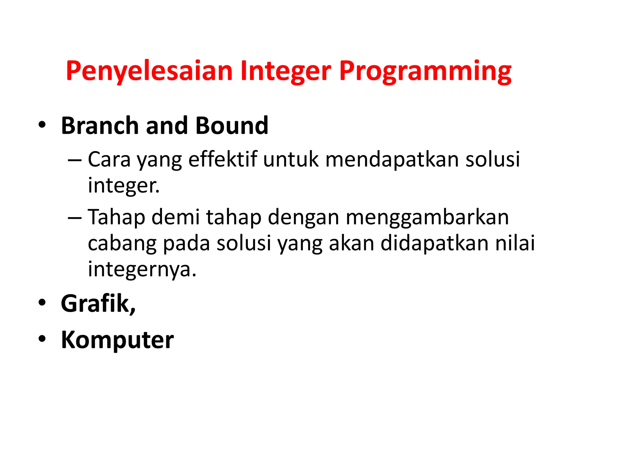 Penyelesaian Integer Programming
• Branch and Bound
– Cara yang effektif untuk mendapatkan solusi
integer.
– Tahap demi tahap dengan menggambarkan
cabang pada solusi yang akan didapatkan nilai
integernya.
• Grafik,
• Komputer
 