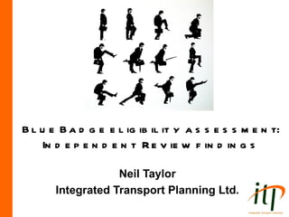 B l u e B a d g e e l ig ib il it y a s s e s s m e n t:
    In d e p e n d e n t R e v ie w f in d in g s

                   Neil Taylor
       Integrated Transport Planning Ltd.
 