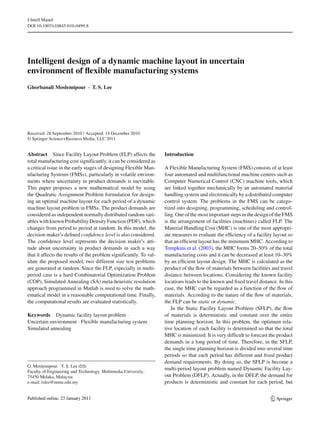 J Intell Manuf
DOI 10.1007/s10845-010-0499-8
Intelligent design of a dynamic machine layout in uncertain
environment of ﬂexible manufacturing systems
Ghorbanali Moslemipour · T. S. Lee
Received: 28 September 2010 / Accepted: 14 December 2010
© Springer Science+Business Media, LLC 2011
Abstract Since Facility Layout Problem (FLP) affects the
total manufacturing cost significantly, it can be considered as
a critical issue in the early stages of designing Flexible Man-
ufacturing Systems (FMSs), particularly in volatile environ-
ments where uncertainty in product demands is inevitable.
This paper proposes a new mathematical model by using
the Quadratic Assignment Problem formulation for design-
ing an optimal machine layout for each period of a dynamic
machine layout problem in FMSs. The product demands are
considered as independent normally distributed random vari-
ables with known Probability Density Function (PDF), which
changes from period to period at random. In this model, the
decision maker’s deﬁned conﬁdence level is also considered.
The conﬁdence level represents the decision maker’s atti-
tude about uncertainty in product demands in such a way
that it affects the results of the problem significantly. To val-
idate the proposed model, two different size test problems
are generated at random. Since the FLP, especially in multi-
period case is a hard Combinatorial Optimization Problem
(COP), Simulated Annealing (SA) meta-heuristic resolution
approach programmed in Matlab is used to solve the math-
ematical model in a reasonable computational time. Finally,
the computational results are evaluated statistically.
Keywords Dynamic facility layout problem ·
Uncertain environment · Flexible manufacturing system ·
Simulated annealing
G. Moslemipour · T. S. Lee (B)
Faculty of Engineering and Technology, Multimedia University,
75450 Melaka, Malaysia
e-mail: tslee@mmu.edu.my
Introduction
A Flexible Manufacturing System (FMS) consists of at least
four automated and multifunctional machine centres such as
Computer Numerical Control (CNC) machine tools, which
are linked together mechanically by an automated material
handling system and electronically by a distributed computer
control system. The problems in the FMS can be catego-
rized into designing, programming, scheduling and control-
ling. One of the most important steps in the design of the FMS
is the arrangement of facilities (machines) called FLP. The
Material Handling Cost (MHC) is one of the most appropri-
ate measures to evaluate the efﬁciency of a facility layout so
that an efﬁcient layout has the minimum MHC. According to
Tompkins et al. (2003), the MHC forms 20–50% of the total
manufacturing costs and it can be decreased at least 10–30%
by an efﬁcient layout design. The MHC is calculated as the
product of the ﬂow of materials between facilities and travel
distance between locations. Considering the known facility
locations leads to the known and ﬁxed travel distance. In this
case, the MHC can be regarded as a function of the ﬂow of
materials. According to the nature of the ﬂow of materials,
the FLP can be static or dynamic.
In the Static Facility Layout Problem (SFLP), the ﬂow
of materials is deterministic and constant over the entire
time planning horizon. In this problem, the optimum rela-
tive location of each facility is determined so that the total
MHC is minimized. It is very difﬁcult to forecast the product
demands in a long period of time. Therefore, in the SFLP,
the single time planning horizon is divided into several time
periods so that each period has different and ﬁxed product
demand requirements. By doing so, the SFLP is become a
multi-period layout problem named Dynamic Facility Lay-
out Problem (DFLP). Actually, in the DFLP, the demand for
products is deterministic and constant for each period, but
123
 
