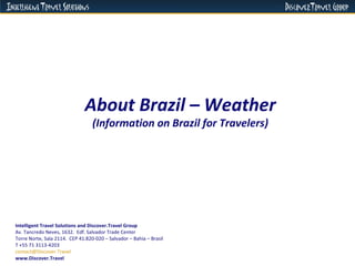 About Brazil – Weather (Information on Brazil for Travelers) Intelligent Travel Solutions and Discover.Travel Group Av. Tancredo Neves, 1632.  Edf. Salvador Trade Center  Torre Norte, Sala 2114.  CEP 41.820-020 – Salvador – Bahia – Brasil  T +55 71 3113-4203 [email_address]   www.Discover.Travel 