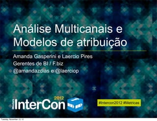 #Intercon2012 #Metricas




            Análise Multicanais e
            Modelos de atribuição
            Amanda Gasperini e Laercio Pires
            Gerentes de BI / F.biz
            @amandazdias e @laerciop




                                               #Intercon2012 #Metricas



Tuesday, November 13, 12
 