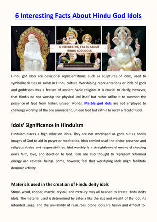 6 Interesting Facts About Hindu God Idols
Hindu god idols are devotional representations, such as sculptures or icons, used to
symbolize deities or saints in Hindu culture. Worshiping representations or idols of gods
and goddesses was a feature of ancient Vedic religion. It is crucial to clarify, however,
that Hindus do not worship the physical idol itself but rather utilize it to summon the
presence of God from higher, unseen worlds. Marble god Idols are not employed to
challenge worship of the one omniscient, unseen God but rather to recall a facet of God.
Idols’ Significance in Hinduism
Hinduism places a high value on idols. They are not worshiped as gods but as bodily
images of God to aid in prayer or meditation. Idols remind us of the divine presence and
religious duties and responsibilities. Idol worship is a straightforward means of showing
one’s faith, love, and devotion to God. Idols are also thought to represent reformed
energy and celestial beings. Some, however, feel that worshiping idols might facilitate
demonic activity.
Materials used in the creation of Hindu deity idols
Stone, wood, copper, marble, crystal, and mercury may all be used to create Hindu deity
idols. The material used is determined by criteria like the size and weight of the idol, its
intended usage, and the availability of resources. Stone idols are heavy and difficult to
 