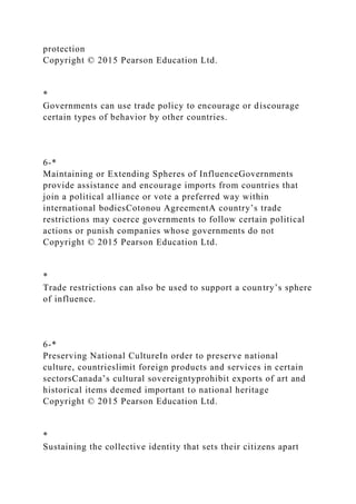 protection
Copyright © 2015 Pearson Education Ltd.
*
Governments can use trade policy to encourage or discourage
certain types of behavior by other countries.
6-*
Maintaining or Extending Spheres of InfluenceGovernments
provide assistance and encourage imports from countries that
join a political alliance or vote a preferred way within
international bodiesCotonou AgreementA country’s trade
restrictions may coerce governments to follow certain political
actions or punish companies whose governments do not
Copyright © 2015 Pearson Education Ltd.
*
Trade restrictions can also be used to support a country’s sphere
of influence.
6-*
Preserving National CultureIn order to preserve national
culture, countrieslimit foreign products and services in certain
sectorsCanada’s cultural sovereigntyprohibit exports of art and
historical items deemed important to national heritage
Copyright © 2015 Pearson Education Ltd.
*
Sustaining the collective identity that sets their citizens apart
 