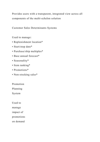 Provides users with a transparent, integrated view across all
components of the multi-echelon solution
Customer Sales Determinants Systems
Used to manage:
• Replenishment location*
• Start/stop date*
• Purchase/ship multiples*
• Base annual forecast*
• Seasonality*
• Item ranking*
• Promotions*
• Non-stocking sales*
Promotion
Planning
System
Used to
manage
impact of
promotions
on demand
 