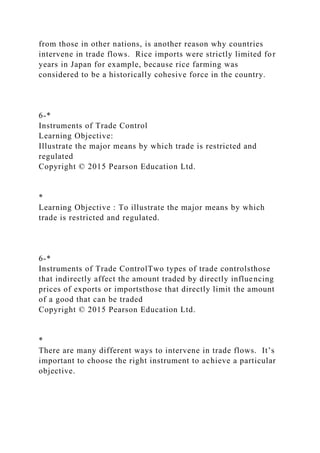 from those in other nations, is another reason why countries
intervene in trade flows. Rice imports were strictly limited for
years in Japan for example, because rice farming was
considered to be a historically cohesive force in the country.
6-*
Instruments of Trade Control
Learning Objective:
Illustrate the major means by which trade is restricted and
regulated
Copyright © 2015 Pearson Education Ltd.
*
Learning Objective : To illustrate the major means by which
trade is restricted and regulated.
6-*
Instruments of Trade ControlTwo types of trade controlsthose
that indirectly affect the amount traded by directly influencing
prices of exports or importsthose that directly limit the amount
of a good that can be traded
Copyright © 2015 Pearson Education Ltd.
*
There are many different ways to intervene in trade flows. It’s
important to choose the right instrument to achieve a particular
objective.
 