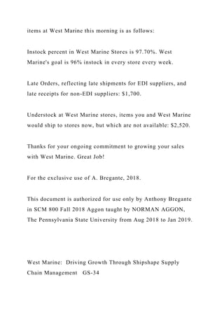 items at West Marine this morning is as follows:
Instock percent in West Marine Stores is 97.70%. West
Marine's goal is 96% instock in every store every week.
Late Orders, reflecting late shipments for EDI suppliers, and
late receipts for non-EDI suppliers: $1,700.
Understock at West Marine stores, items you and West Marine
would ship to stores now, but which are not available: $2,520.
Thanks for your ongoing commitment to growing your sales
with West Marine. Great Job!
For the exclusive use of A. Bregante, 2018.
This document is authorized for use only by Anthony Bregante
in SCM 800 Fall 2018 Aggon taught by NORMAN AGGON,
The Pennsylvania State University from Aug 2018 to Jan 2019.
West Marine: Driving Growth Through Shipshape Supply
Chain Management GS-34
 