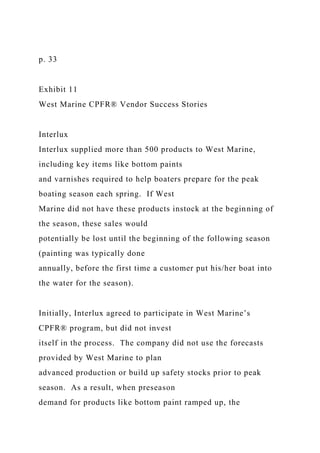 p. 33
Exhibit 11
West Marine CPFR® Vendor Success Stories
Interlux
Interlux supplied more than 500 products to West Marine,
including key items like bottom paints
and varnishes required to help boaters prepare for the peak
boating season each spring. If West
Marine did not have these products instock at the beginning of
the season, these sales would
potentially be lost until the beginning of the following season
(painting was typically done
annually, before the first time a customer put his/her boat into
the water for the season).
Initially, Interlux agreed to participate in West Marine’s
CPFR® program, but did not invest
itself in the process. The company did not use the forecasts
provided by West Marine to plan
advanced production or build up safety stocks prior to peak
season. As a result, when preseason
demand for products like bottom paint ramped up, the
 